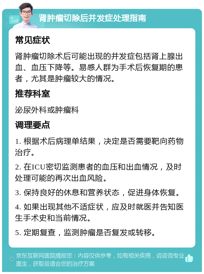 肾肿瘤切除后并发症处理指南 常见症状 肾肿瘤切除术后可能出现的并发症包括肾上腺出血、血压下降等。易感人群为手术后恢复期的患者，尤其是肿瘤较大的情况。 推荐科室 泌尿外科或肿瘤科 调理要点 1. 根据术后病理单结果，决定是否需要靶向药物治疗。 2. 在ICU密切监测患者的血压和出血情况，及时处理可能的再次出血风险。 3. 保持良好的休息和营养状态，促进身体恢复。 4. 如果出现其他不适症状，应及时就医并告知医生手术史和当前情况。 5. 定期复查，监测肿瘤是否复发或转移。