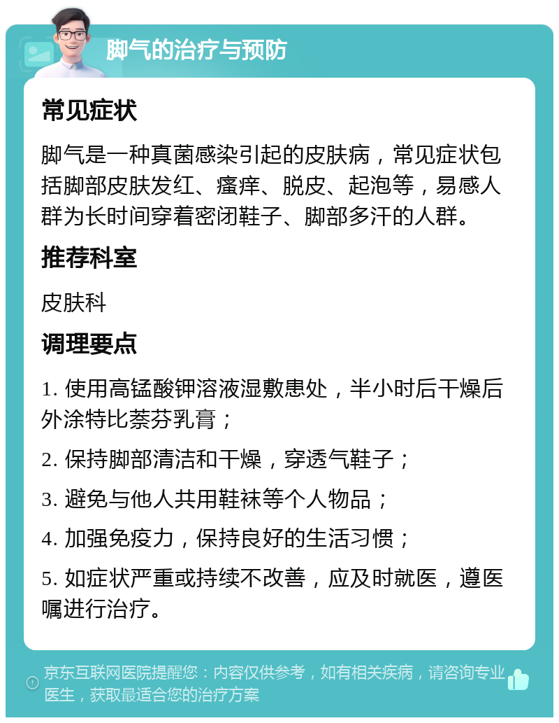 脚气的治疗与预防 常见症状 脚气是一种真菌感染引起的皮肤病，常见症状包括脚部皮肤发红、瘙痒、脱皮、起泡等，易感人群为长时间穿着密闭鞋子、脚部多汗的人群。 推荐科室 皮肤科 调理要点 1. 使用高锰酸钾溶液湿敷患处，半小时后干燥后外涂特比萘芬乳膏； 2. 保持脚部清洁和干燥，穿透气鞋子； 3. 避免与他人共用鞋袜等个人物品； 4. 加强免疫力，保持良好的生活习惯； 5. 如症状严重或持续不改善，应及时就医，遵医嘱进行治疗。