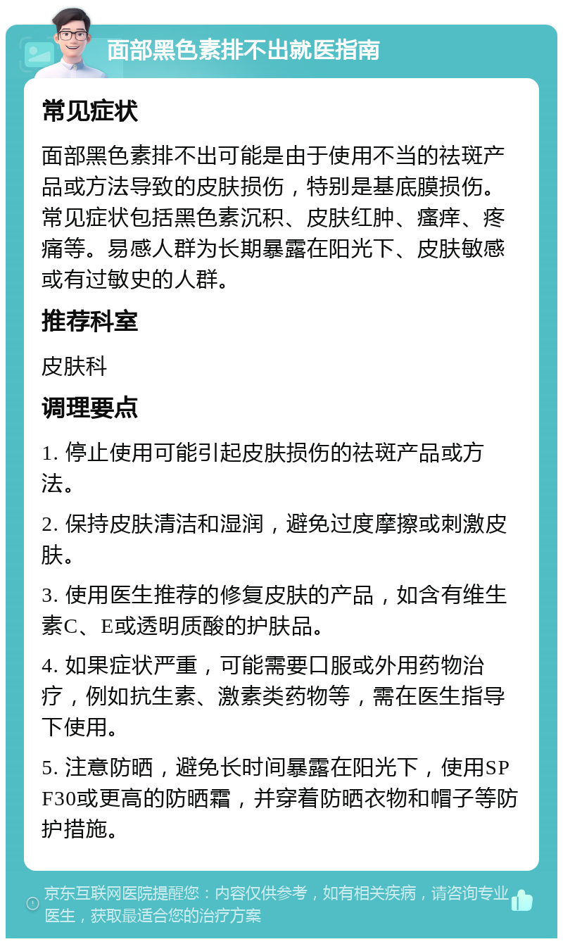 面部黑色素排不出就医指南 常见症状 面部黑色素排不出可能是由于使用不当的祛斑产品或方法导致的皮肤损伤，特别是基底膜损伤。常见症状包括黑色素沉积、皮肤红肿、瘙痒、疼痛等。易感人群为长期暴露在阳光下、皮肤敏感或有过敏史的人群。 推荐科室 皮肤科 调理要点 1. 停止使用可能引起皮肤损伤的祛斑产品或方法。 2. 保持皮肤清洁和湿润，避免过度摩擦或刺激皮肤。 3. 使用医生推荐的修复皮肤的产品，如含有维生素C、E或透明质酸的护肤品。 4. 如果症状严重，可能需要口服或外用药物治疗，例如抗生素、激素类药物等，需在医生指导下使用。 5. 注意防晒，避免长时间暴露在阳光下，使用SPF30或更高的防晒霜，并穿着防晒衣物和帽子等防护措施。