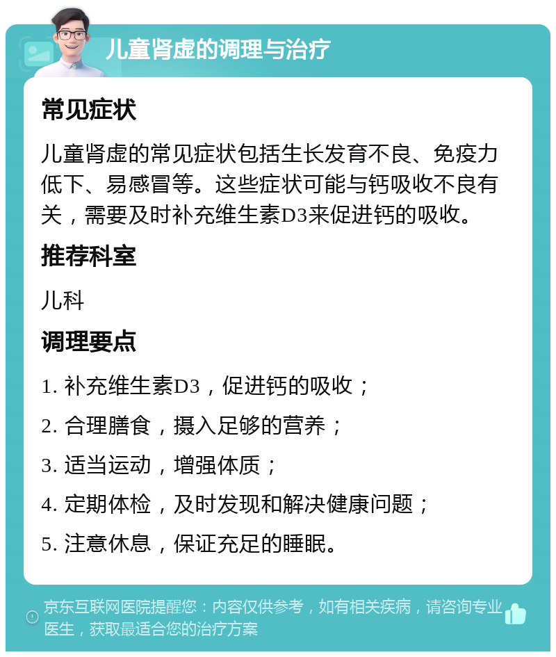 儿童肾虚的调理与治疗 常见症状 儿童肾虚的常见症状包括生长发育不良、免疫力低下、易感冒等。这些症状可能与钙吸收不良有关，需要及时补充维生素D3来促进钙的吸收。 推荐科室 儿科 调理要点 1. 补充维生素D3，促进钙的吸收； 2. 合理膳食，摄入足够的营养； 3. 适当运动，增强体质； 4. 定期体检，及时发现和解决健康问题； 5. 注意休息，保证充足的睡眠。