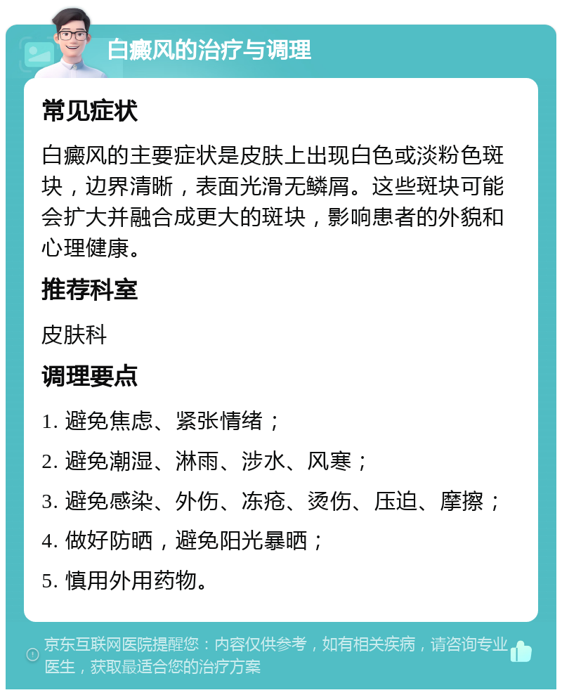 白癜风的治疗与调理 常见症状 白癜风的主要症状是皮肤上出现白色或淡粉色斑块，边界清晰，表面光滑无鳞屑。这些斑块可能会扩大并融合成更大的斑块，影响患者的外貌和心理健康。 推荐科室 皮肤科 调理要点 1. 避免焦虑、紧张情绪； 2. 避免潮湿、淋雨、涉水、风寒； 3. 避免感染、外伤、冻疮、烫伤、压迫、摩擦； 4. 做好防晒，避免阳光暴晒； 5. 慎用外用药物。