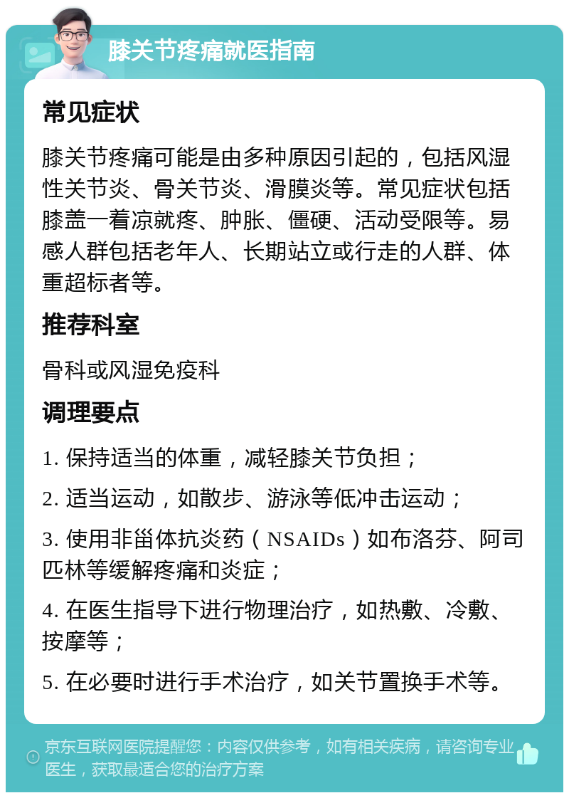 膝关节疼痛就医指南 常见症状 膝关节疼痛可能是由多种原因引起的，包括风湿性关节炎、骨关节炎、滑膜炎等。常见症状包括膝盖一着凉就疼、肿胀、僵硬、活动受限等。易感人群包括老年人、长期站立或行走的人群、体重超标者等。 推荐科室 骨科或风湿免疫科 调理要点 1. 保持适当的体重，减轻膝关节负担； 2. 适当运动，如散步、游泳等低冲击运动； 3. 使用非甾体抗炎药（NSAIDs）如布洛芬、阿司匹林等缓解疼痛和炎症； 4. 在医生指导下进行物理治疗，如热敷、冷敷、按摩等； 5. 在必要时进行手术治疗，如关节置换手术等。