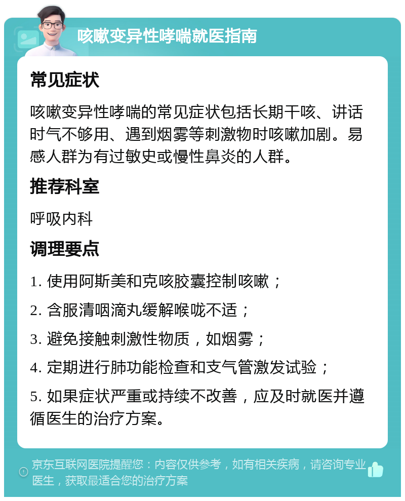 咳嗽变异性哮喘就医指南 常见症状 咳嗽变异性哮喘的常见症状包括长期干咳、讲话时气不够用、遇到烟雾等刺激物时咳嗽加剧。易感人群为有过敏史或慢性鼻炎的人群。 推荐科室 呼吸内科 调理要点 1. 使用阿斯美和克咳胶囊控制咳嗽； 2. 含服清咽滴丸缓解喉咙不适； 3. 避免接触刺激性物质，如烟雾； 4. 定期进行肺功能检查和支气管激发试验； 5. 如果症状严重或持续不改善，应及时就医并遵循医生的治疗方案。