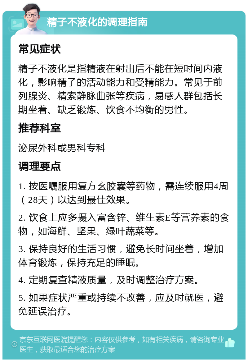 精子不液化的调理指南 常见症状 精子不液化是指精液在射出后不能在短时间内液化，影响精子的活动能力和受精能力。常见于前列腺炎、精索静脉曲张等疾病，易感人群包括长期坐着、缺乏锻炼、饮食不均衡的男性。 推荐科室 泌尿外科或男科专科 调理要点 1. 按医嘱服用复方玄胶囊等药物，需连续服用4周（28天）以达到最佳效果。 2. 饮食上应多摄入富含锌、维生素E等营养素的食物，如海鲜、坚果、绿叶蔬菜等。 3. 保持良好的生活习惯，避免长时间坐着，增加体育锻炼，保持充足的睡眠。 4. 定期复查精液质量，及时调整治疗方案。 5. 如果症状严重或持续不改善，应及时就医，避免延误治疗。