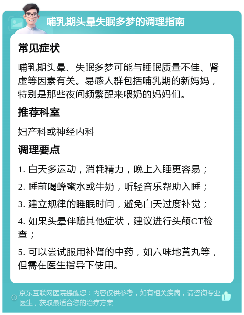 哺乳期头晕失眠多梦的调理指南 常见症状 哺乳期头晕、失眠多梦可能与睡眠质量不佳、肾虚等因素有关。易感人群包括哺乳期的新妈妈，特别是那些夜间频繁醒来喂奶的妈妈们。 推荐科室 妇产科或神经内科 调理要点 1. 白天多运动，消耗精力，晚上入睡更容易； 2. 睡前喝蜂蜜水或牛奶，听轻音乐帮助入睡； 3. 建立规律的睡眠时间，避免白天过度补觉； 4. 如果头晕伴随其他症状，建议进行头颅CT检查； 5. 可以尝试服用补肾的中药，如六味地黄丸等，但需在医生指导下使用。