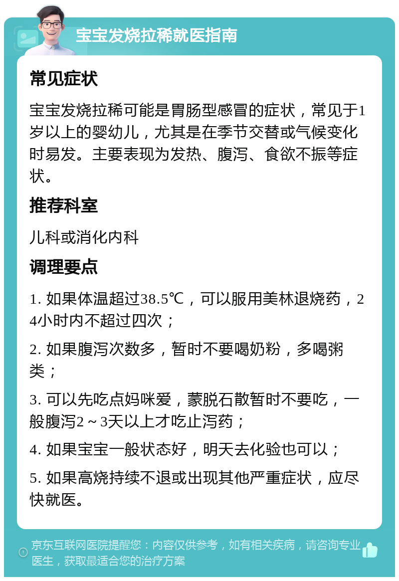 宝宝发烧拉稀就医指南 常见症状 宝宝发烧拉稀可能是胃肠型感冒的症状，常见于1岁以上的婴幼儿，尤其是在季节交替或气候变化时易发。主要表现为发热、腹泻、食欲不振等症状。 推荐科室 儿科或消化内科 调理要点 1. 如果体温超过38.5℃，可以服用美林退烧药，24小时内不超过四次； 2. 如果腹泻次数多，暂时不要喝奶粉，多喝粥类； 3. 可以先吃点妈咪爱，蒙脱石散暂时不要吃，一般腹泻2～3天以上才吃止泻药； 4. 如果宝宝一般状态好，明天去化验也可以； 5. 如果高烧持续不退或出现其他严重症状，应尽快就医。