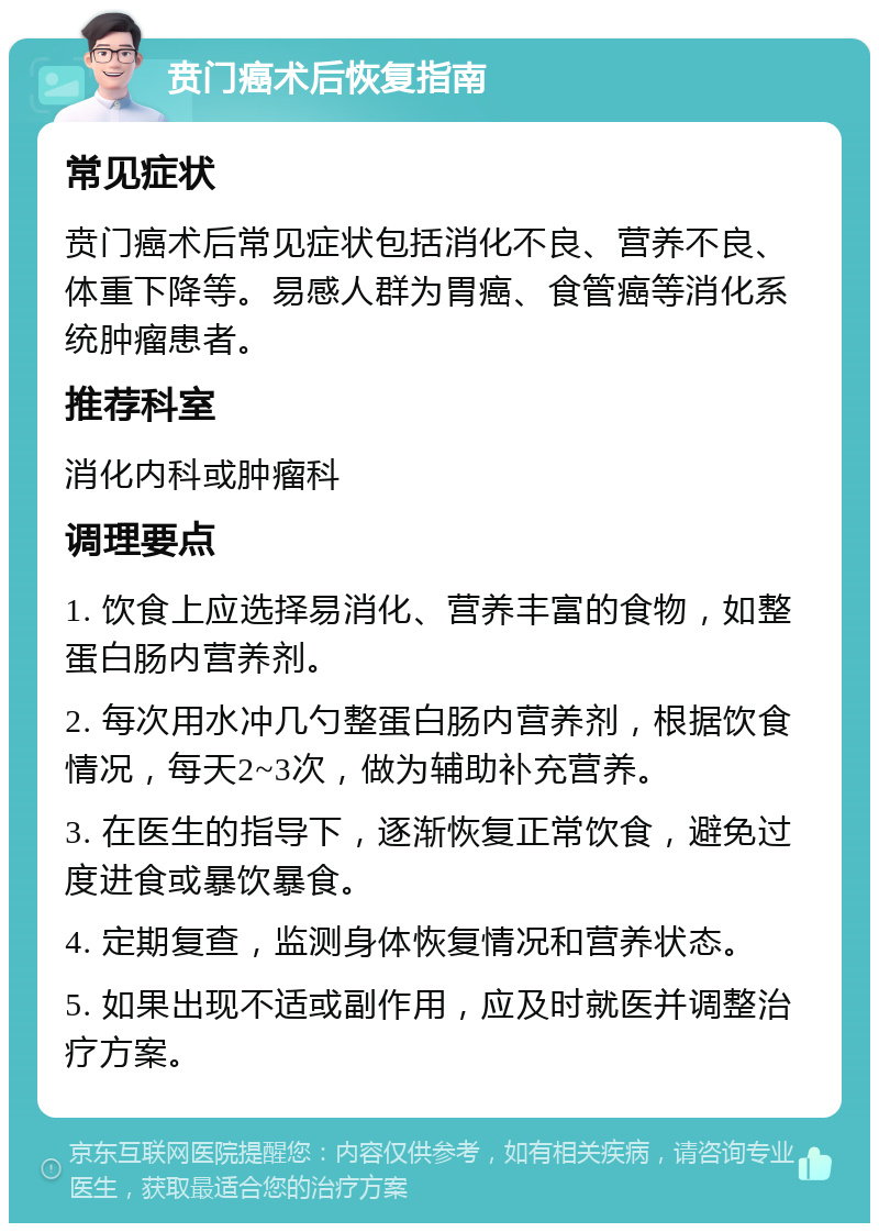 贲门癌术后恢复指南 常见症状 贲门癌术后常见症状包括消化不良、营养不良、体重下降等。易感人群为胃癌、食管癌等消化系统肿瘤患者。 推荐科室 消化内科或肿瘤科 调理要点 1. 饮食上应选择易消化、营养丰富的食物，如整蛋白肠内营养剂。 2. 每次用水冲几勺整蛋白肠内营养剂，根据饮食情况，每天2~3次，做为辅助补充营养。 3. 在医生的指导下，逐渐恢复正常饮食，避免过度进食或暴饮暴食。 4. 定期复查，监测身体恢复情况和营养状态。 5. 如果出现不适或副作用，应及时就医并调整治疗方案。