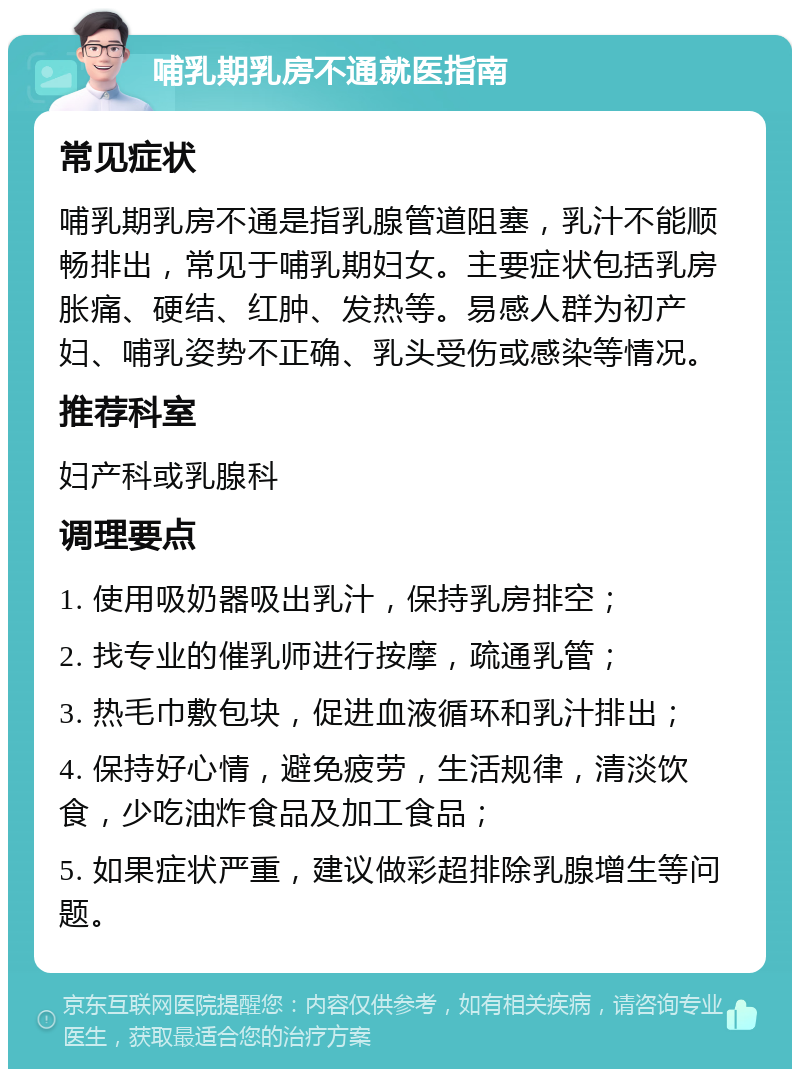 哺乳期乳房不通就医指南 常见症状 哺乳期乳房不通是指乳腺管道阻塞，乳汁不能顺畅排出，常见于哺乳期妇女。主要症状包括乳房胀痛、硬结、红肿、发热等。易感人群为初产妇、哺乳姿势不正确、乳头受伤或感染等情况。 推荐科室 妇产科或乳腺科 调理要点 1. 使用吸奶器吸出乳汁，保持乳房排空； 2. 找专业的催乳师进行按摩，疏通乳管； 3. 热毛巾敷包块，促进血液循环和乳汁排出； 4. 保持好心情，避免疲劳，生活规律，清淡饮食，少吃油炸食品及加工食品； 5. 如果症状严重，建议做彩超排除乳腺增生等问题。