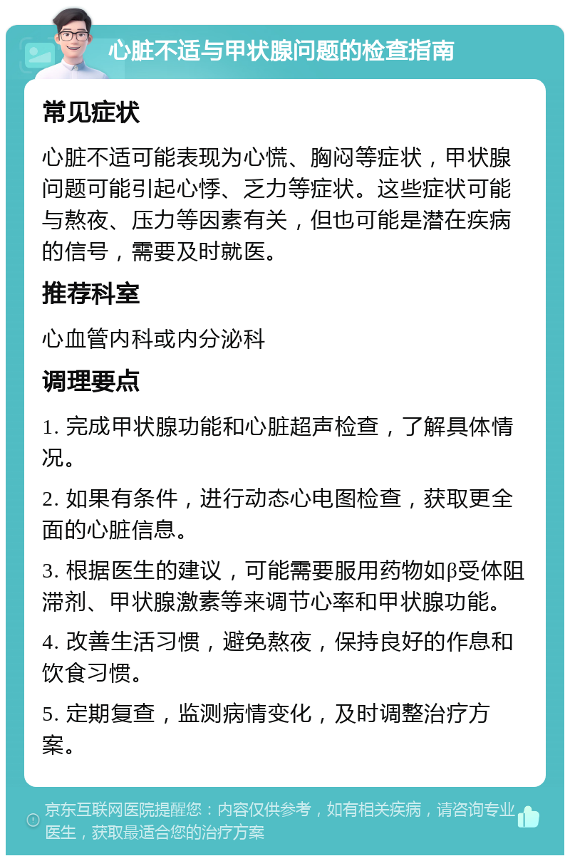 心脏不适与甲状腺问题的检查指南 常见症状 心脏不适可能表现为心慌、胸闷等症状，甲状腺问题可能引起心悸、乏力等症状。这些症状可能与熬夜、压力等因素有关，但也可能是潜在疾病的信号，需要及时就医。 推荐科室 心血管内科或内分泌科 调理要点 1. 完成甲状腺功能和心脏超声检查，了解具体情况。 2. 如果有条件，进行动态心电图检查，获取更全面的心脏信息。 3. 根据医生的建议，可能需要服用药物如β受体阻滞剂、甲状腺激素等来调节心率和甲状腺功能。 4. 改善生活习惯，避免熬夜，保持良好的作息和饮食习惯。 5. 定期复查，监测病情变化，及时调整治疗方案。