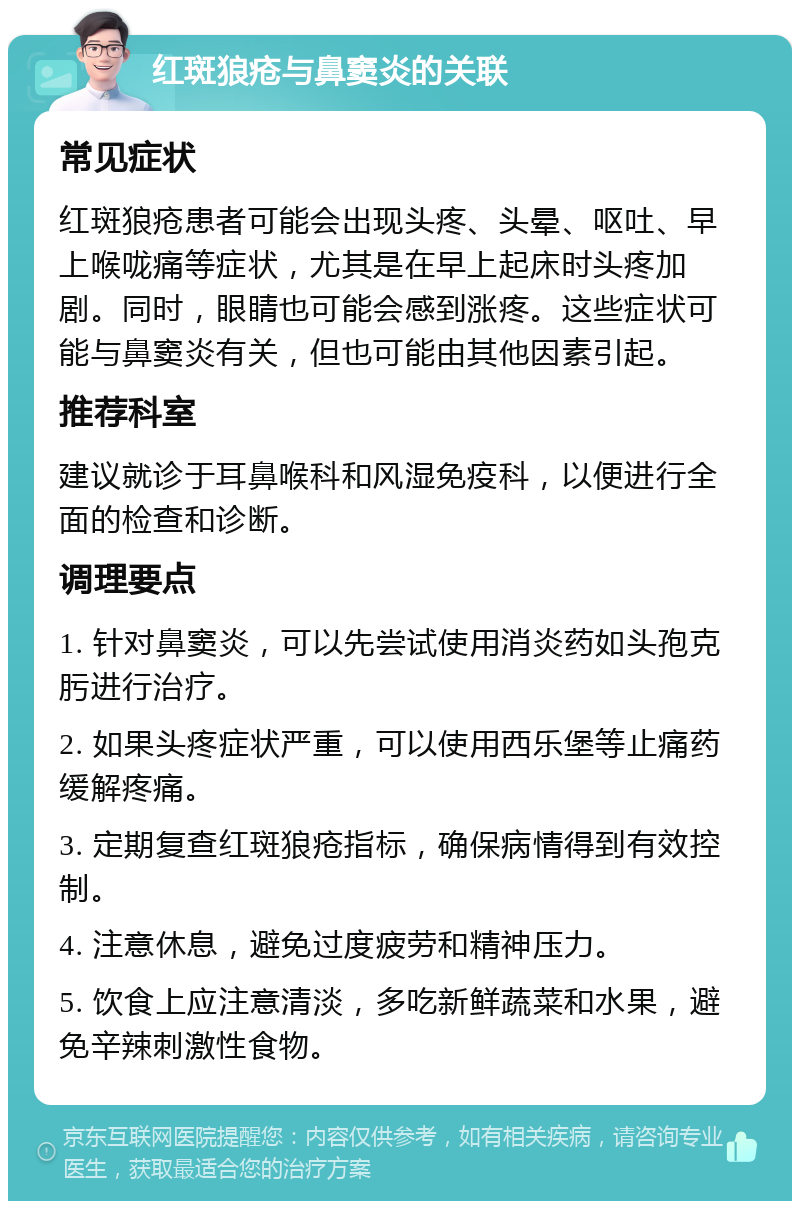 红斑狼疮与鼻窦炎的关联 常见症状 红斑狼疮患者可能会出现头疼、头晕、呕吐、早上喉咙痛等症状，尤其是在早上起床时头疼加剧。同时，眼睛也可能会感到涨疼。这些症状可能与鼻窦炎有关，但也可能由其他因素引起。 推荐科室 建议就诊于耳鼻喉科和风湿免疫科，以便进行全面的检查和诊断。 调理要点 1. 针对鼻窦炎，可以先尝试使用消炎药如头孢克肟进行治疗。 2. 如果头疼症状严重，可以使用西乐堡等止痛药缓解疼痛。 3. 定期复查红斑狼疮指标，确保病情得到有效控制。 4. 注意休息，避免过度疲劳和精神压力。 5. 饮食上应注意清淡，多吃新鲜蔬菜和水果，避免辛辣刺激性食物。