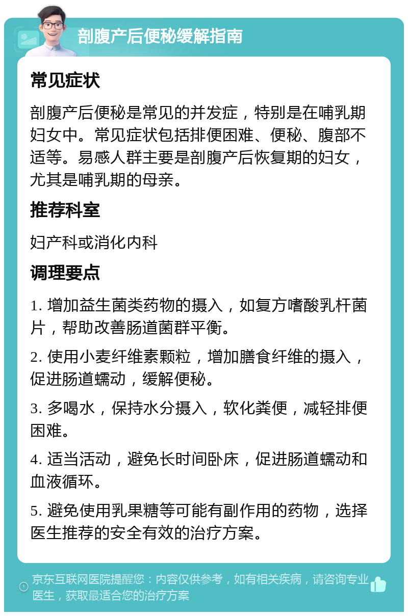 剖腹产后便秘缓解指南 常见症状 剖腹产后便秘是常见的并发症，特别是在哺乳期妇女中。常见症状包括排便困难、便秘、腹部不适等。易感人群主要是剖腹产后恢复期的妇女，尤其是哺乳期的母亲。 推荐科室 妇产科或消化内科 调理要点 1. 增加益生菌类药物的摄入，如复方嗜酸乳杆菌片，帮助改善肠道菌群平衡。 2. 使用小麦纤维素颗粒，增加膳食纤维的摄入，促进肠道蠕动，缓解便秘。 3. 多喝水，保持水分摄入，软化粪便，减轻排便困难。 4. 适当活动，避免长时间卧床，促进肠道蠕动和血液循环。 5. 避免使用乳果糖等可能有副作用的药物，选择医生推荐的安全有效的治疗方案。