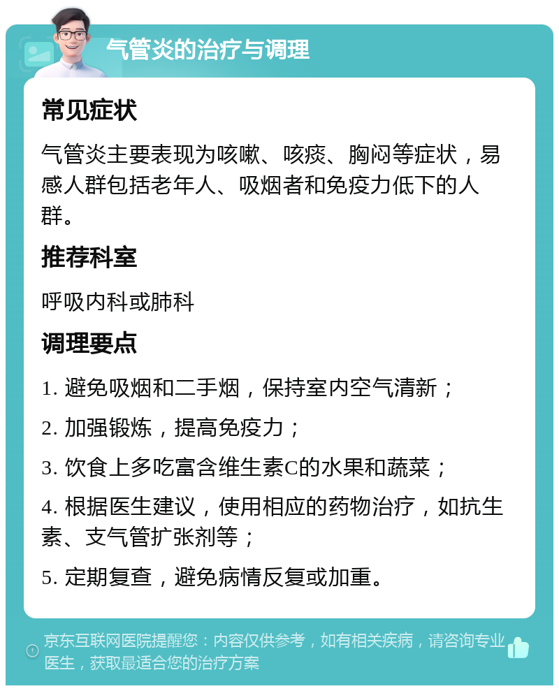 气管炎的治疗与调理 常见症状 气管炎主要表现为咳嗽、咳痰、胸闷等症状，易感人群包括老年人、吸烟者和免疫力低下的人群。 推荐科室 呼吸内科或肺科 调理要点 1. 避免吸烟和二手烟，保持室内空气清新； 2. 加强锻炼，提高免疫力； 3. 饮食上多吃富含维生素C的水果和蔬菜； 4. 根据医生建议，使用相应的药物治疗，如抗生素、支气管扩张剂等； 5. 定期复查，避免病情反复或加重。