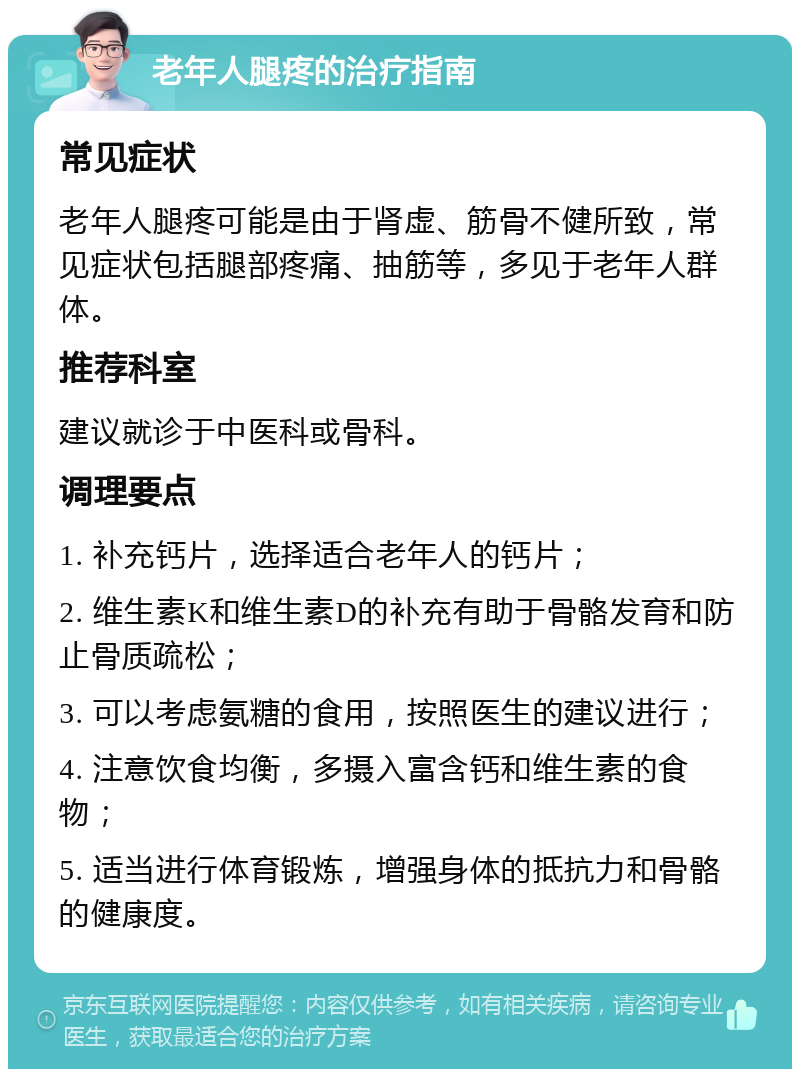 老年人腿疼的治疗指南 常见症状 老年人腿疼可能是由于肾虚、筋骨不健所致，常见症状包括腿部疼痛、抽筋等，多见于老年人群体。 推荐科室 建议就诊于中医科或骨科。 调理要点 1. 补充钙片，选择适合老年人的钙片； 2. 维生素K和维生素D的补充有助于骨骼发育和防止骨质疏松； 3. 可以考虑氨糖的食用，按照医生的建议进行； 4. 注意饮食均衡，多摄入富含钙和维生素的食物； 5. 适当进行体育锻炼，增强身体的抵抗力和骨骼的健康度。