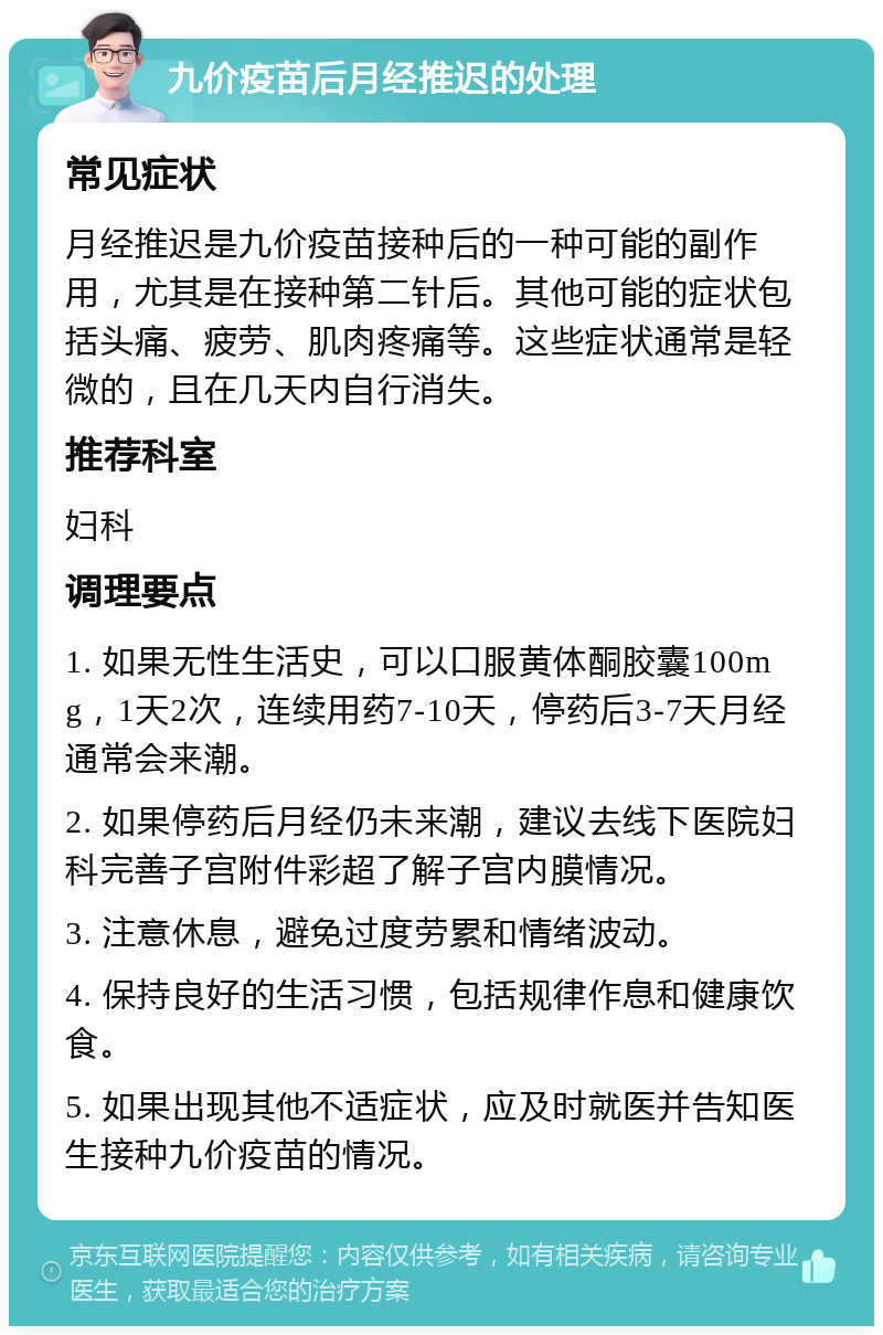 九价疫苗后月经推迟的处理 常见症状 月经推迟是九价疫苗接种后的一种可能的副作用，尤其是在接种第二针后。其他可能的症状包括头痛、疲劳、肌肉疼痛等。这些症状通常是轻微的，且在几天内自行消失。 推荐科室 妇科 调理要点 1. 如果无性生活史，可以口服黄体酮胶囊100mg，1天2次，连续用药7-10天，停药后3-7天月经通常会来潮。 2. 如果停药后月经仍未来潮，建议去线下医院妇科完善子宫附件彩超了解子宫内膜情况。 3. 注意休息，避免过度劳累和情绪波动。 4. 保持良好的生活习惯，包括规律作息和健康饮食。 5. 如果出现其他不适症状，应及时就医并告知医生接种九价疫苗的情况。