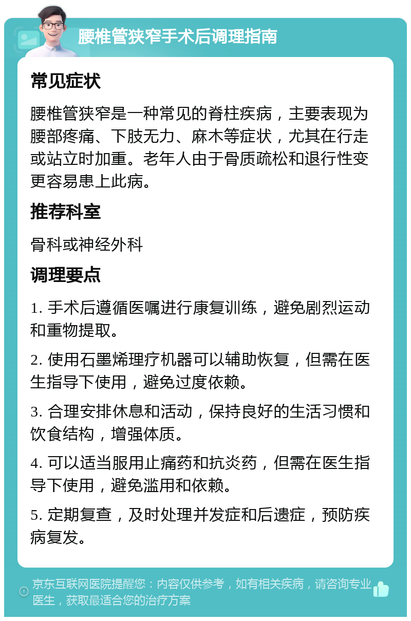 腰椎管狭窄手术后调理指南 常见症状 腰椎管狭窄是一种常见的脊柱疾病，主要表现为腰部疼痛、下肢无力、麻木等症状，尤其在行走或站立时加重。老年人由于骨质疏松和退行性变更容易患上此病。 推荐科室 骨科或神经外科 调理要点 1. 手术后遵循医嘱进行康复训练，避免剧烈运动和重物提取。 2. 使用石墨烯理疗机器可以辅助恢复，但需在医生指导下使用，避免过度依赖。 3. 合理安排休息和活动，保持良好的生活习惯和饮食结构，增强体质。 4. 可以适当服用止痛药和抗炎药，但需在医生指导下使用，避免滥用和依赖。 5. 定期复查，及时处理并发症和后遗症，预防疾病复发。