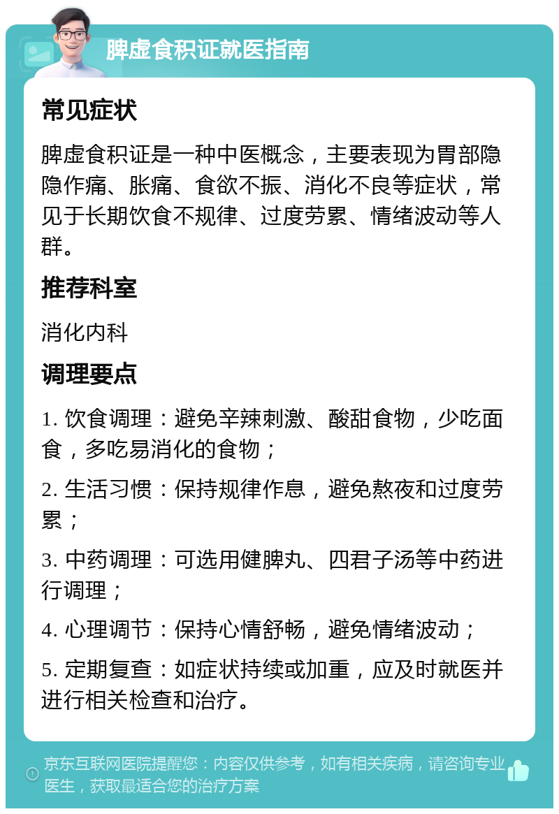 脾虚食积证就医指南 常见症状 脾虚食积证是一种中医概念，主要表现为胃部隐隐作痛、胀痛、食欲不振、消化不良等症状，常见于长期饮食不规律、过度劳累、情绪波动等人群。 推荐科室 消化内科 调理要点 1. 饮食调理：避免辛辣刺激、酸甜食物，少吃面食，多吃易消化的食物； 2. 生活习惯：保持规律作息，避免熬夜和过度劳累； 3. 中药调理：可选用健脾丸、四君子汤等中药进行调理； 4. 心理调节：保持心情舒畅，避免情绪波动； 5. 定期复查：如症状持续或加重，应及时就医并进行相关检查和治疗。