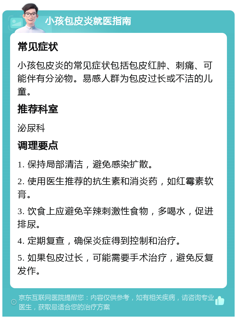 小孩包皮炎就医指南 常见症状 小孩包皮炎的常见症状包括包皮红肿、刺痛、可能伴有分泌物。易感人群为包皮过长或不洁的儿童。 推荐科室 泌尿科 调理要点 1. 保持局部清洁，避免感染扩散。 2. 使用医生推荐的抗生素和消炎药，如红霉素软膏。 3. 饮食上应避免辛辣刺激性食物，多喝水，促进排尿。 4. 定期复查，确保炎症得到控制和治疗。 5. 如果包皮过长，可能需要手术治疗，避免反复发作。