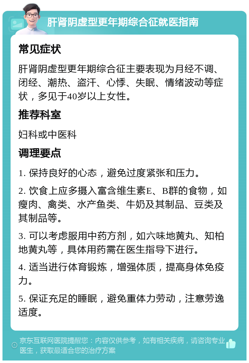 肝肾阴虚型更年期综合征就医指南 常见症状 肝肾阴虚型更年期综合征主要表现为月经不调、闭经、潮热、盗汗、心悸、失眠、情绪波动等症状，多见于40岁以上女性。 推荐科室 妇科或中医科 调理要点 1. 保持良好的心态，避免过度紧张和压力。 2. 饮食上应多摄入富含维生素E、B群的食物，如瘦肉、禽类、水产鱼类、牛奶及其制品、豆类及其制品等。 3. 可以考虑服用中药方剂，如六味地黄丸、知柏地黄丸等，具体用药需在医生指导下进行。 4. 适当进行体育锻炼，增强体质，提高身体免疫力。 5. 保证充足的睡眠，避免重体力劳动，注意劳逸适度。