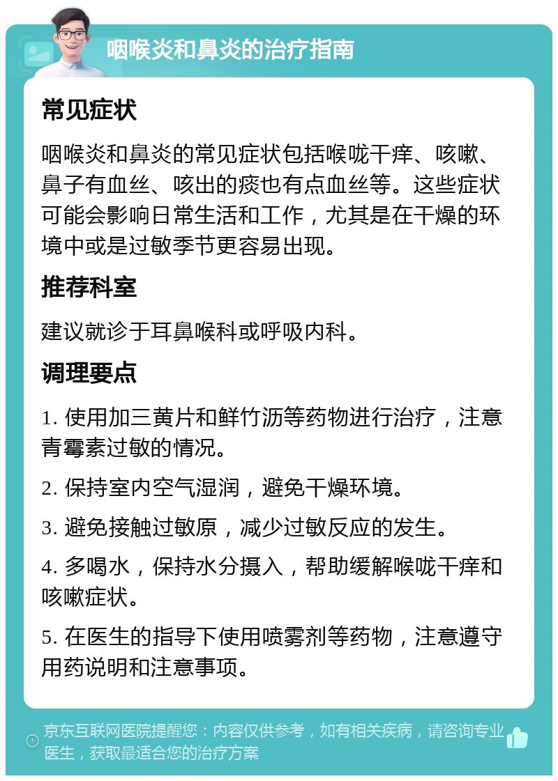 咽喉炎和鼻炎的治疗指南 常见症状 咽喉炎和鼻炎的常见症状包括喉咙干痒、咳嗽、鼻子有血丝、咳出的痰也有点血丝等。这些症状可能会影响日常生活和工作，尤其是在干燥的环境中或是过敏季节更容易出现。 推荐科室 建议就诊于耳鼻喉科或呼吸内科。 调理要点 1. 使用加三黄片和鲜竹沥等药物进行治疗，注意青霉素过敏的情况。 2. 保持室内空气湿润，避免干燥环境。 3. 避免接触过敏原，减少过敏反应的发生。 4. 多喝水，保持水分摄入，帮助缓解喉咙干痒和咳嗽症状。 5. 在医生的指导下使用喷雾剂等药物，注意遵守用药说明和注意事项。