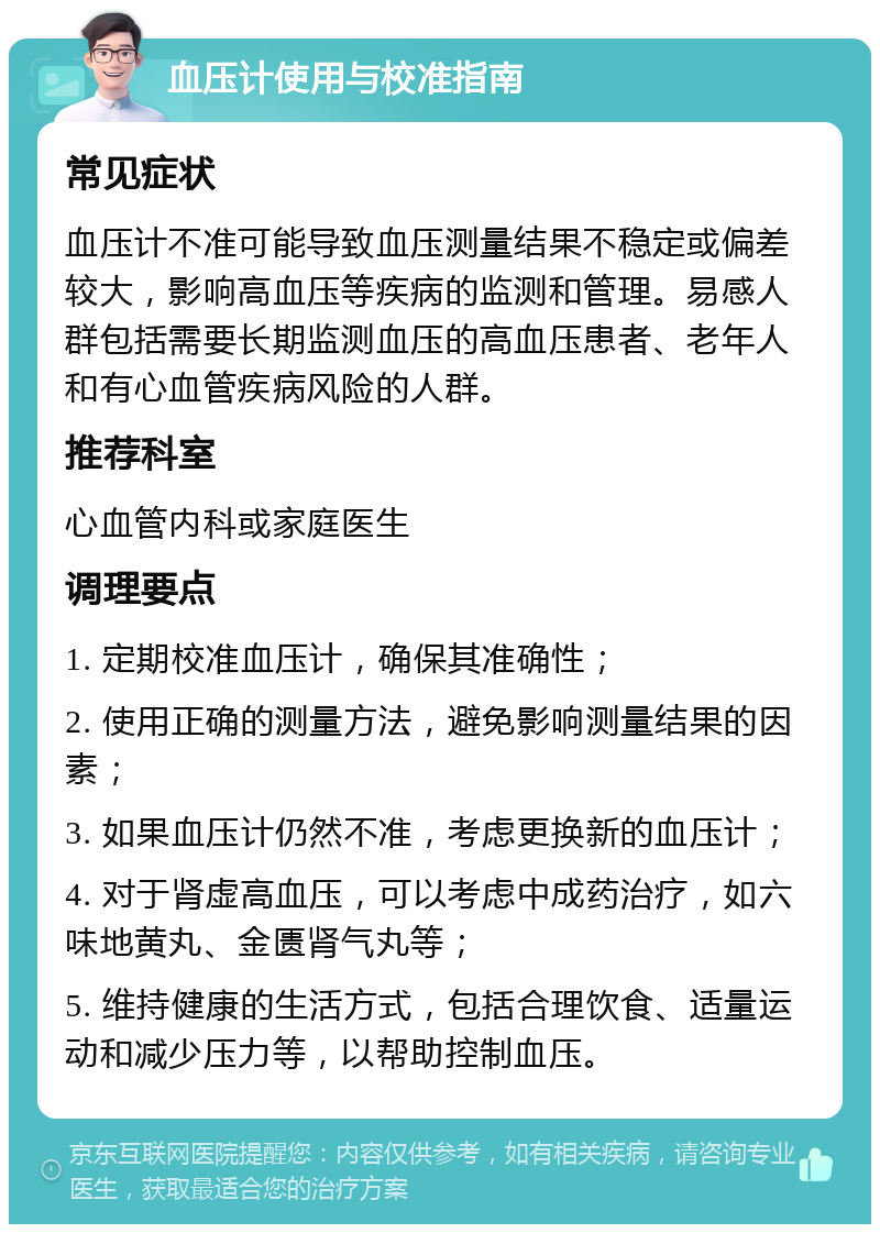 血压计使用与校准指南 常见症状 血压计不准可能导致血压测量结果不稳定或偏差较大，影响高血压等疾病的监测和管理。易感人群包括需要长期监测血压的高血压患者、老年人和有心血管疾病风险的人群。 推荐科室 心血管内科或家庭医生 调理要点 1. 定期校准血压计，确保其准确性； 2. 使用正确的测量方法，避免影响测量结果的因素； 3. 如果血压计仍然不准，考虑更换新的血压计； 4. 对于肾虚高血压，可以考虑中成药治疗，如六味地黄丸、金匮肾气丸等； 5. 维持健康的生活方式，包括合理饮食、适量运动和减少压力等，以帮助控制血压。