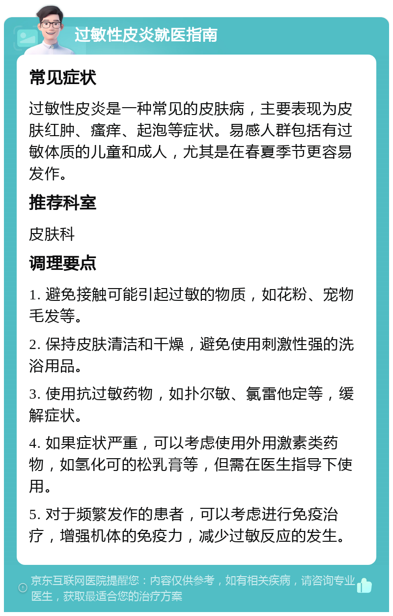 过敏性皮炎就医指南 常见症状 过敏性皮炎是一种常见的皮肤病，主要表现为皮肤红肿、瘙痒、起泡等症状。易感人群包括有过敏体质的儿童和成人，尤其是在春夏季节更容易发作。 推荐科室 皮肤科 调理要点 1. 避免接触可能引起过敏的物质，如花粉、宠物毛发等。 2. 保持皮肤清洁和干燥，避免使用刺激性强的洗浴用品。 3. 使用抗过敏药物，如扑尔敏、氯雷他定等，缓解症状。 4. 如果症状严重，可以考虑使用外用激素类药物，如氢化可的松乳膏等，但需在医生指导下使用。 5. 对于频繁发作的患者，可以考虑进行免疫治疗，增强机体的免疫力，减少过敏反应的发生。