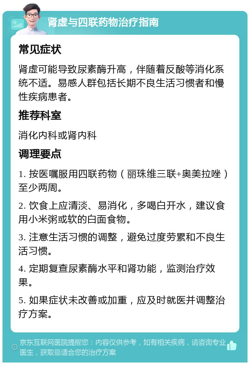 肾虚与四联药物治疗指南 常见症状 肾虚可能导致尿素酶升高，伴随着反酸等消化系统不适。易感人群包括长期不良生活习惯者和慢性疾病患者。 推荐科室 消化内科或肾内科 调理要点 1. 按医嘱服用四联药物（丽珠维三联+奥美拉唑）至少两周。 2. 饮食上应清淡、易消化，多喝白开水，建议食用小米粥或软的白面食物。 3. 注意生活习惯的调整，避免过度劳累和不良生活习惯。 4. 定期复查尿素酶水平和肾功能，监测治疗效果。 5. 如果症状未改善或加重，应及时就医并调整治疗方案。