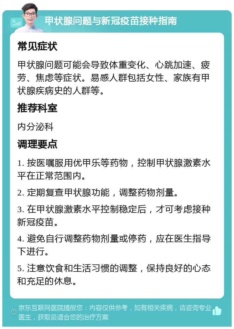 甲状腺问题与新冠疫苗接种指南 常见症状 甲状腺问题可能会导致体重变化、心跳加速、疲劳、焦虑等症状。易感人群包括女性、家族有甲状腺疾病史的人群等。 推荐科室 内分泌科 调理要点 1. 按医嘱服用优甲乐等药物，控制甲状腺激素水平在正常范围内。 2. 定期复查甲状腺功能，调整药物剂量。 3. 在甲状腺激素水平控制稳定后，才可考虑接种新冠疫苗。 4. 避免自行调整药物剂量或停药，应在医生指导下进行。 5. 注意饮食和生活习惯的调整，保持良好的心态和充足的休息。