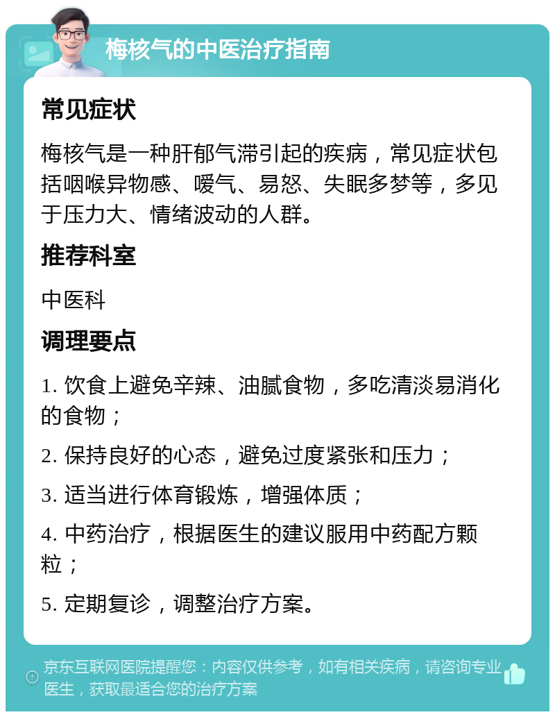 梅核气的中医治疗指南 常见症状 梅核气是一种肝郁气滞引起的疾病，常见症状包括咽喉异物感、嗳气、易怒、失眠多梦等，多见于压力大、情绪波动的人群。 推荐科室 中医科 调理要点 1. 饮食上避免辛辣、油腻食物，多吃清淡易消化的食物； 2. 保持良好的心态，避免过度紧张和压力； 3. 适当进行体育锻炼，增强体质； 4. 中药治疗，根据医生的建议服用中药配方颗粒； 5. 定期复诊，调整治疗方案。