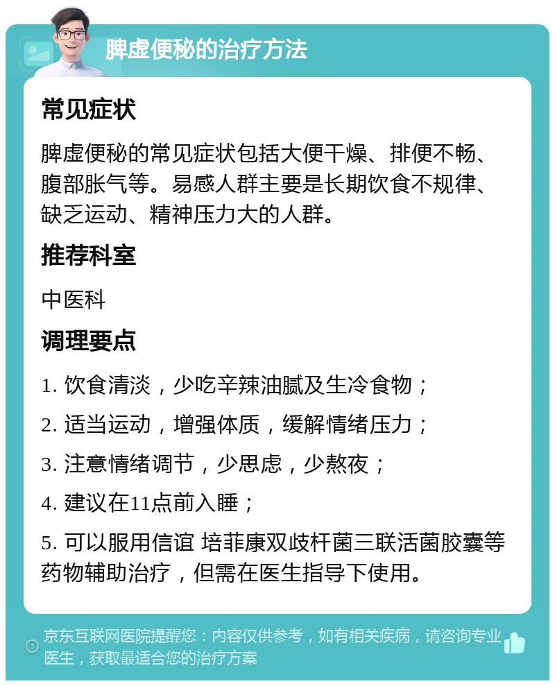 脾虚便秘的治疗方法 常见症状 脾虚便秘的常见症状包括大便干燥、排便不畅、腹部胀气等。易感人群主要是长期饮食不规律、缺乏运动、精神压力大的人群。 推荐科室 中医科 调理要点 1. 饮食清淡，少吃辛辣油腻及生冷食物； 2. 适当运动，增强体质，缓解情绪压力； 3. 注意情绪调节，少思虑，少熬夜； 4. 建议在11点前入睡； 5. 可以服用信谊 培菲康双歧杆菌三联活菌胶囊等药物辅助治疗，但需在医生指导下使用。