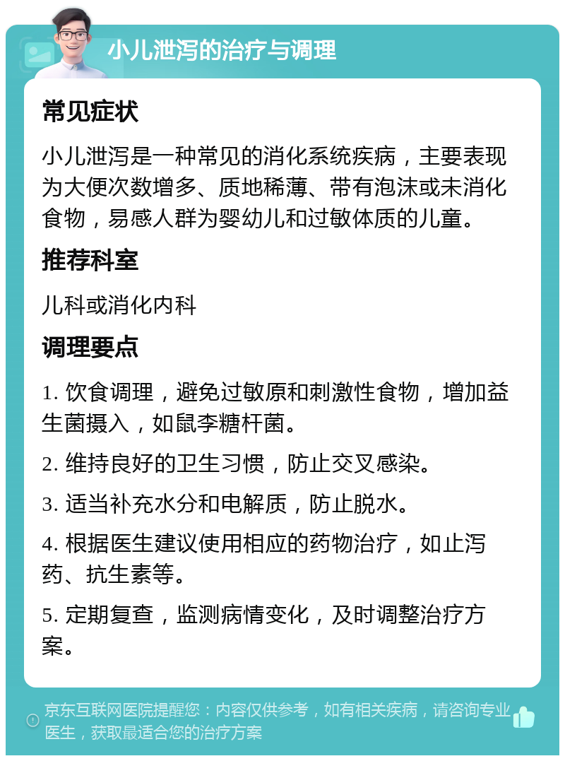 小儿泄泻的治疗与调理 常见症状 小儿泄泻是一种常见的消化系统疾病，主要表现为大便次数增多、质地稀薄、带有泡沫或未消化食物，易感人群为婴幼儿和过敏体质的儿童。 推荐科室 儿科或消化内科 调理要点 1. 饮食调理，避免过敏原和刺激性食物，增加益生菌摄入，如鼠李糖杆菌。 2. 维持良好的卫生习惯，防止交叉感染。 3. 适当补充水分和电解质，防止脱水。 4. 根据医生建议使用相应的药物治疗，如止泻药、抗生素等。 5. 定期复查，监测病情变化，及时调整治疗方案。