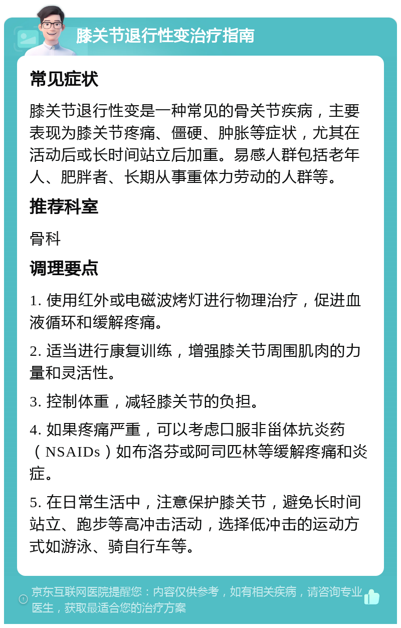 膝关节退行性变治疗指南 常见症状 膝关节退行性变是一种常见的骨关节疾病，主要表现为膝关节疼痛、僵硬、肿胀等症状，尤其在活动后或长时间站立后加重。易感人群包括老年人、肥胖者、长期从事重体力劳动的人群等。 推荐科室 骨科 调理要点 1. 使用红外或电磁波烤灯进行物理治疗，促进血液循环和缓解疼痛。 2. 适当进行康复训练，增强膝关节周围肌肉的力量和灵活性。 3. 控制体重，减轻膝关节的负担。 4. 如果疼痛严重，可以考虑口服非甾体抗炎药（NSAIDs）如布洛芬或阿司匹林等缓解疼痛和炎症。 5. 在日常生活中，注意保护膝关节，避免长时间站立、跑步等高冲击活动，选择低冲击的运动方式如游泳、骑自行车等。