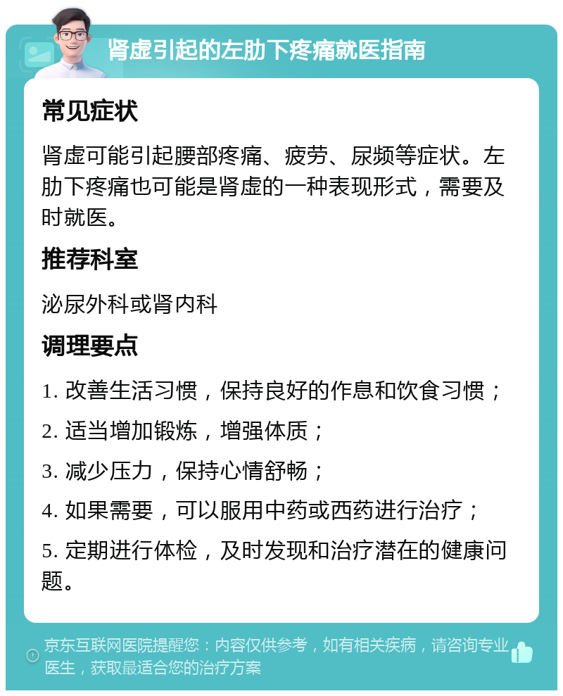 肾虚引起的左肋下疼痛就医指南 常见症状 肾虚可能引起腰部疼痛、疲劳、尿频等症状。左肋下疼痛也可能是肾虚的一种表现形式，需要及时就医。 推荐科室 泌尿外科或肾内科 调理要点 1. 改善生活习惯，保持良好的作息和饮食习惯； 2. 适当增加锻炼，增强体质； 3. 减少压力，保持心情舒畅； 4. 如果需要，可以服用中药或西药进行治疗； 5. 定期进行体检，及时发现和治疗潜在的健康问题。