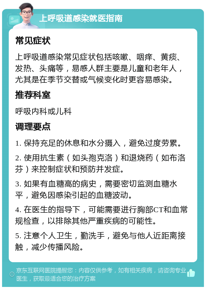 上呼吸道感染就医指南 常见症状 上呼吸道感染常见症状包括咳嗽、咽痒、黄痰、发热、头痛等，易感人群主要是儿童和老年人，尤其是在季节交替或气候变化时更容易感染。 推荐科室 呼吸内科或儿科 调理要点 1. 保持充足的休息和水分摄入，避免过度劳累。 2. 使用抗生素（如头孢克洛）和退烧药（如布洛芬）来控制症状和预防并发症。 3. 如果有血糖高的病史，需要密切监测血糖水平，避免因感染引起的血糖波动。 4. 在医生的指导下，可能需要进行胸部CT和血常规检查，以排除其他严重疾病的可能性。 5. 注意个人卫生，勤洗手，避免与他人近距离接触，减少传播风险。