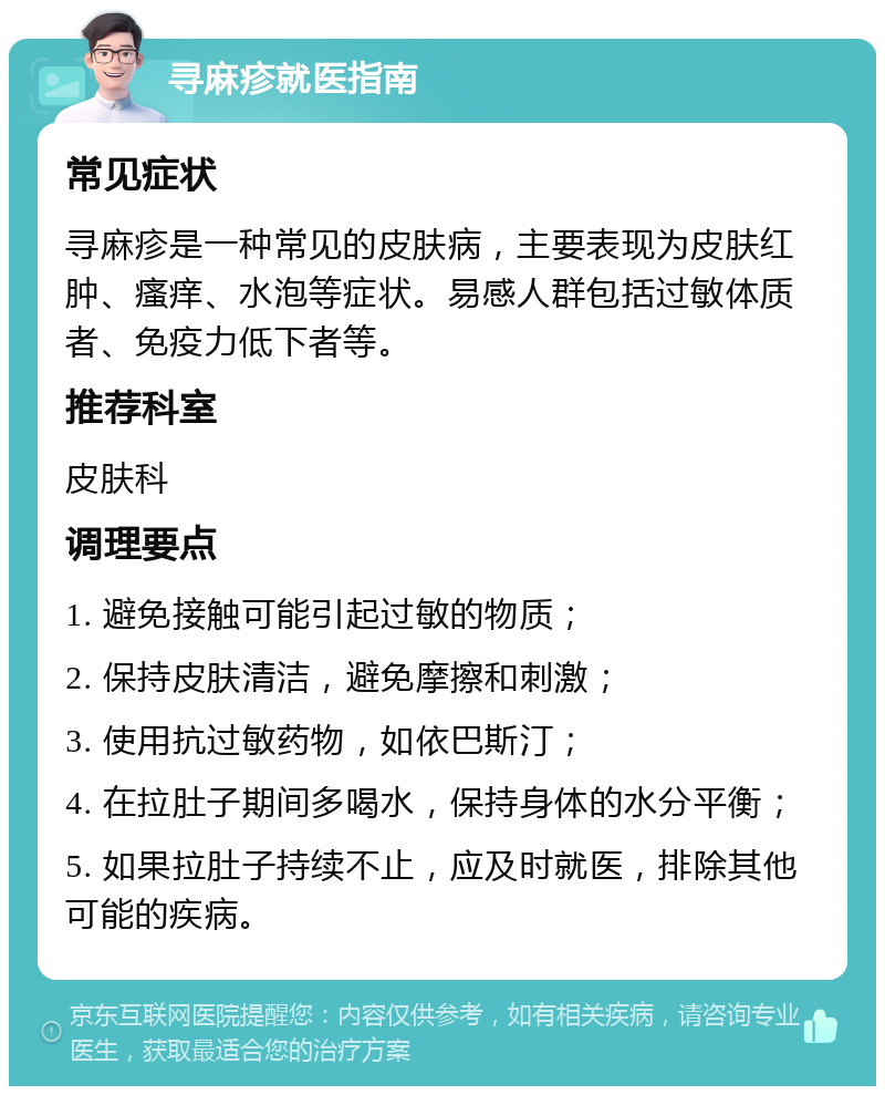 寻麻疹就医指南 常见症状 寻麻疹是一种常见的皮肤病，主要表现为皮肤红肿、瘙痒、水泡等症状。易感人群包括过敏体质者、免疫力低下者等。 推荐科室 皮肤科 调理要点 1. 避免接触可能引起过敏的物质； 2. 保持皮肤清洁，避免摩擦和刺激； 3. 使用抗过敏药物，如依巴斯汀； 4. 在拉肚子期间多喝水，保持身体的水分平衡； 5. 如果拉肚子持续不止，应及时就医，排除其他可能的疾病。