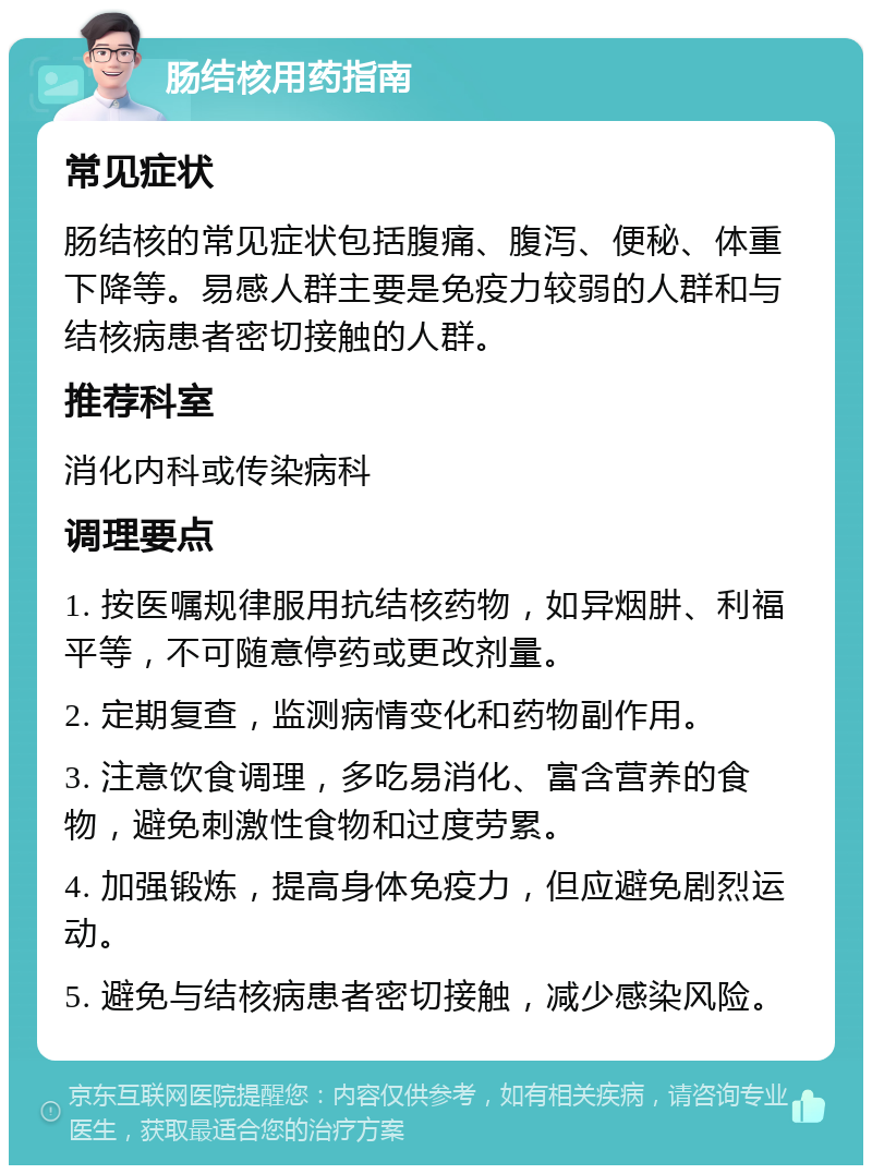 肠结核用药指南 常见症状 肠结核的常见症状包括腹痛、腹泻、便秘、体重下降等。易感人群主要是免疫力较弱的人群和与结核病患者密切接触的人群。 推荐科室 消化内科或传染病科 调理要点 1. 按医嘱规律服用抗结核药物，如异烟肼、利福平等，不可随意停药或更改剂量。 2. 定期复查，监测病情变化和药物副作用。 3. 注意饮食调理，多吃易消化、富含营养的食物，避免刺激性食物和过度劳累。 4. 加强锻炼，提高身体免疫力，但应避免剧烈运动。 5. 避免与结核病患者密切接触，减少感染风险。