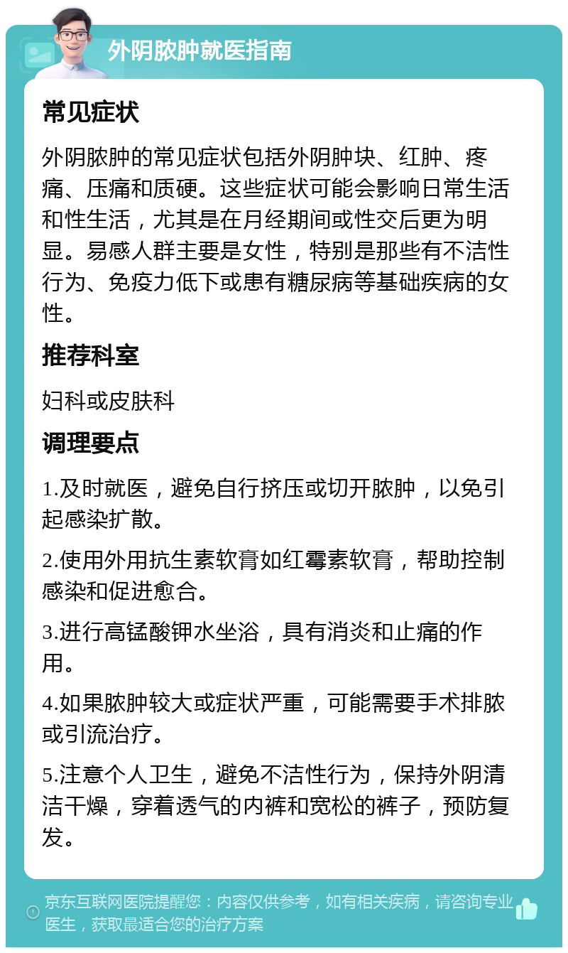 外阴脓肿就医指南 常见症状 外阴脓肿的常见症状包括外阴肿块、红肿、疼痛、压痛和质硬。这些症状可能会影响日常生活和性生活，尤其是在月经期间或性交后更为明显。易感人群主要是女性，特别是那些有不洁性行为、免疫力低下或患有糖尿病等基础疾病的女性。 推荐科室 妇科或皮肤科 调理要点 1.及时就医，避免自行挤压或切开脓肿，以免引起感染扩散。 2.使用外用抗生素软膏如红霉素软膏，帮助控制感染和促进愈合。 3.进行高锰酸钾水坐浴，具有消炎和止痛的作用。 4.如果脓肿较大或症状严重，可能需要手术排脓或引流治疗。 5.注意个人卫生，避免不洁性行为，保持外阴清洁干燥，穿着透气的内裤和宽松的裤子，预防复发。