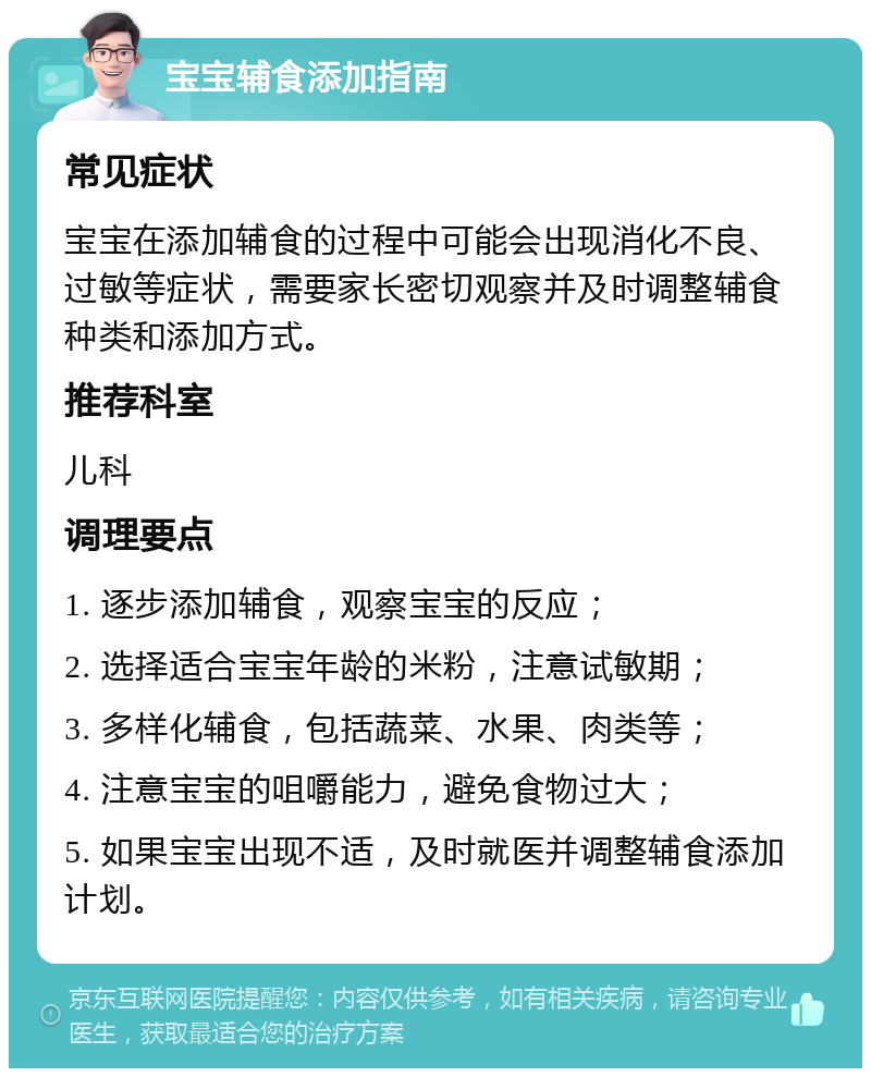 宝宝辅食添加指南 常见症状 宝宝在添加辅食的过程中可能会出现消化不良、过敏等症状，需要家长密切观察并及时调整辅食种类和添加方式。 推荐科室 儿科 调理要点 1. 逐步添加辅食，观察宝宝的反应； 2. 选择适合宝宝年龄的米粉，注意试敏期； 3. 多样化辅食，包括蔬菜、水果、肉类等； 4. 注意宝宝的咀嚼能力，避免食物过大； 5. 如果宝宝出现不适，及时就医并调整辅食添加计划。