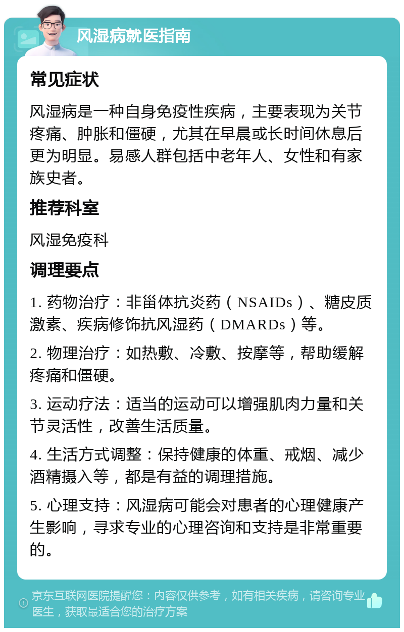 风湿病就医指南 常见症状 风湿病是一种自身免疫性疾病，主要表现为关节疼痛、肿胀和僵硬，尤其在早晨或长时间休息后更为明显。易感人群包括中老年人、女性和有家族史者。 推荐科室 风湿免疫科 调理要点 1. 药物治疗：非甾体抗炎药（NSAIDs）、糖皮质激素、疾病修饰抗风湿药（DMARDs）等。 2. 物理治疗：如热敷、冷敷、按摩等，帮助缓解疼痛和僵硬。 3. 运动疗法：适当的运动可以增强肌肉力量和关节灵活性，改善生活质量。 4. 生活方式调整：保持健康的体重、戒烟、减少酒精摄入等，都是有益的调理措施。 5. 心理支持：风湿病可能会对患者的心理健康产生影响，寻求专业的心理咨询和支持是非常重要的。