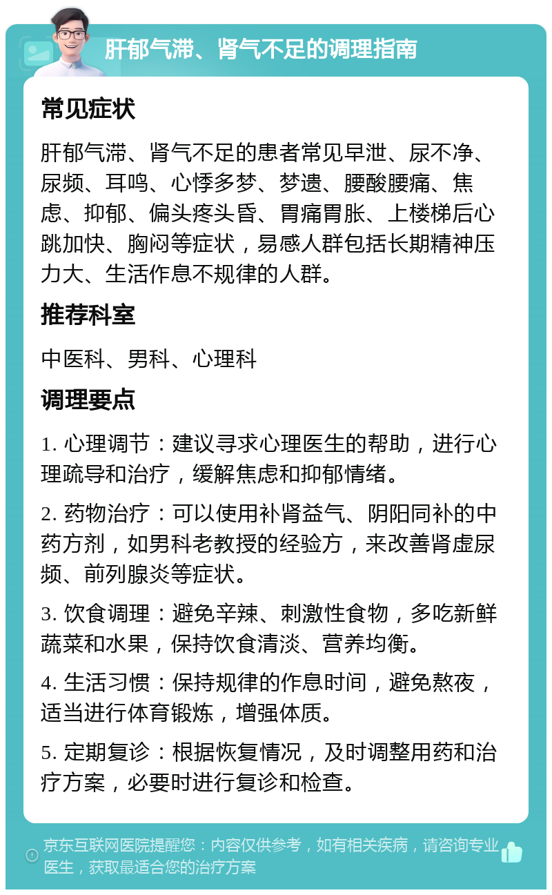 肝郁气滞、肾气不足的调理指南 常见症状 肝郁气滞、肾气不足的患者常见早泄、尿不净、尿频、耳鸣、心悸多梦、梦遗、腰酸腰痛、焦虑、抑郁、偏头疼头昏、胃痛胃胀、上楼梯后心跳加快、胸闷等症状，易感人群包括长期精神压力大、生活作息不规律的人群。 推荐科室 中医科、男科、心理科 调理要点 1. 心理调节：建议寻求心理医生的帮助，进行心理疏导和治疗，缓解焦虑和抑郁情绪。 2. 药物治疗：可以使用补肾益气、阴阳同补的中药方剂，如男科老教授的经验方，来改善肾虚尿频、前列腺炎等症状。 3. 饮食调理：避免辛辣、刺激性食物，多吃新鲜蔬菜和水果，保持饮食清淡、营养均衡。 4. 生活习惯：保持规律的作息时间，避免熬夜，适当进行体育锻炼，增强体质。 5. 定期复诊：根据恢复情况，及时调整用药和治疗方案，必要时进行复诊和检查。