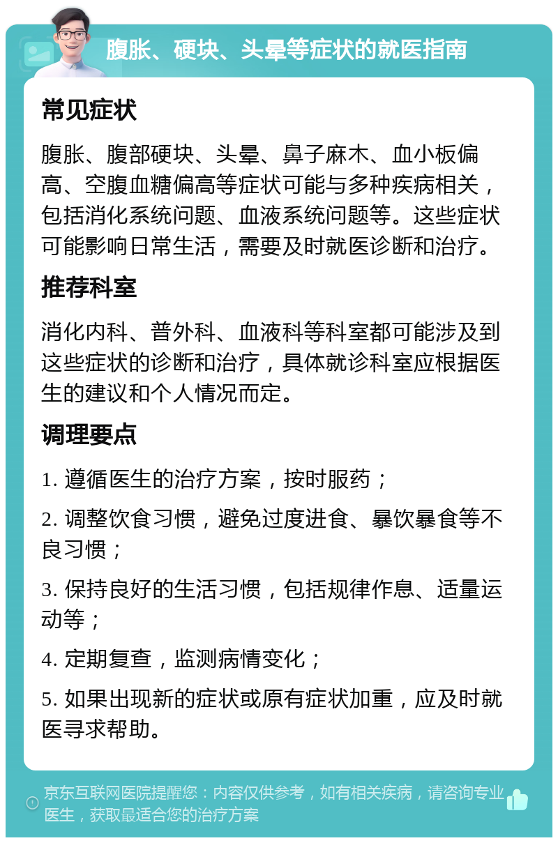 腹胀、硬块、头晕等症状的就医指南 常见症状 腹胀、腹部硬块、头晕、鼻子麻木、血小板偏高、空腹血糖偏高等症状可能与多种疾病相关，包括消化系统问题、血液系统问题等。这些症状可能影响日常生活，需要及时就医诊断和治疗。 推荐科室 消化内科、普外科、血液科等科室都可能涉及到这些症状的诊断和治疗，具体就诊科室应根据医生的建议和个人情况而定。 调理要点 1. 遵循医生的治疗方案，按时服药； 2. 调整饮食习惯，避免过度进食、暴饮暴食等不良习惯； 3. 保持良好的生活习惯，包括规律作息、适量运动等； 4. 定期复查，监测病情变化； 5. 如果出现新的症状或原有症状加重，应及时就医寻求帮助。