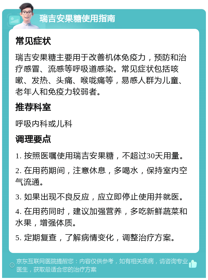 瑞吉安果糖使用指南 常见症状 瑞吉安果糖主要用于改善机体免疫力，预防和治疗感冒、流感等呼吸道感染。常见症状包括咳嗽、发热、头痛、喉咙痛等，易感人群为儿童、老年人和免疫力较弱者。 推荐科室 呼吸内科或儿科 调理要点 1. 按照医嘱使用瑞吉安果糖，不超过30天用量。 2. 在用药期间，注意休息，多喝水，保持室内空气流通。 3. 如果出现不良反应，应立即停止使用并就医。 4. 在用药同时，建议加强营养，多吃新鲜蔬菜和水果，增强体质。 5. 定期复查，了解病情变化，调整治疗方案。