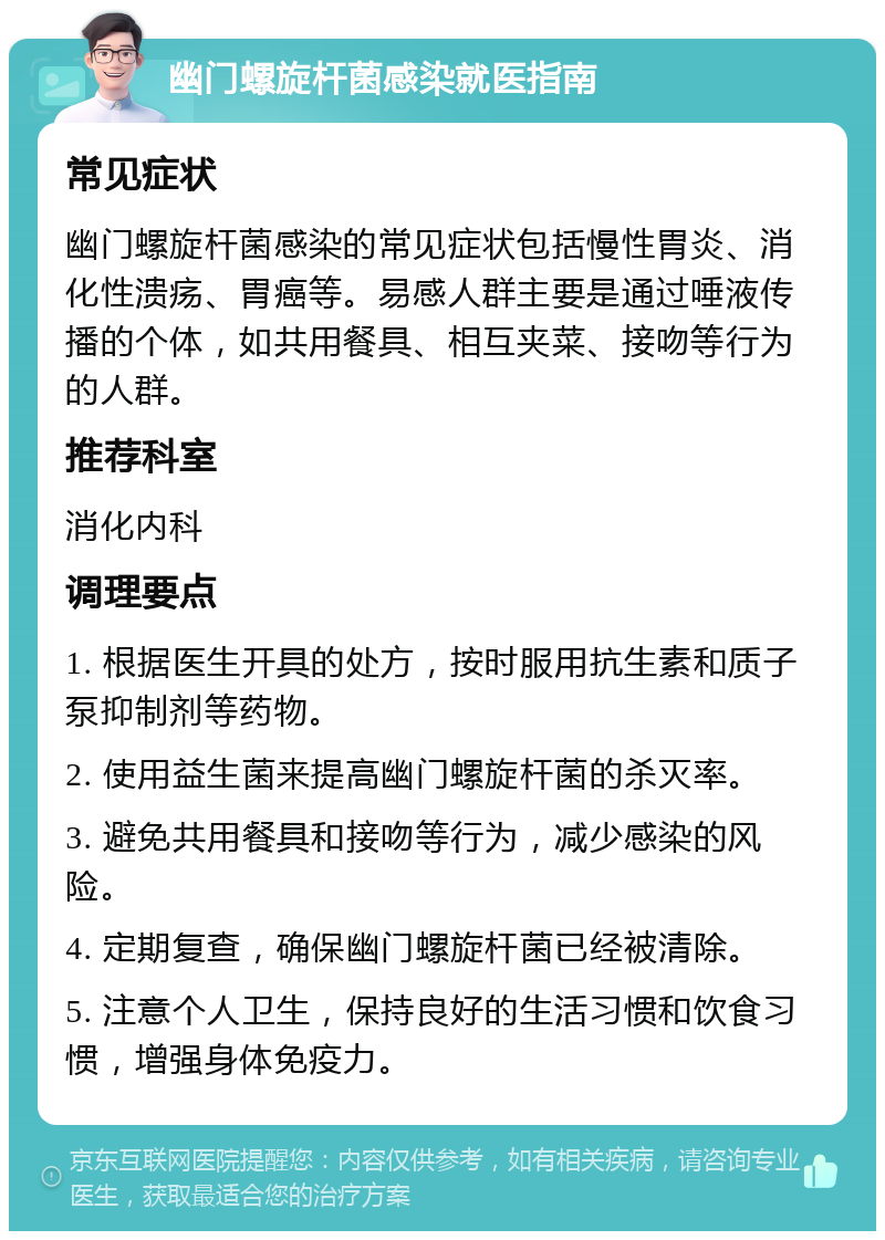 幽门螺旋杆菌感染就医指南 常见症状 幽门螺旋杆菌感染的常见症状包括慢性胃炎、消化性溃疡、胃癌等。易感人群主要是通过唾液传播的个体，如共用餐具、相互夹菜、接吻等行为的人群。 推荐科室 消化内科 调理要点 1. 根据医生开具的处方，按时服用抗生素和质子泵抑制剂等药物。 2. 使用益生菌来提高幽门螺旋杆菌的杀灭率。 3. 避免共用餐具和接吻等行为，减少感染的风险。 4. 定期复查，确保幽门螺旋杆菌已经被清除。 5. 注意个人卫生，保持良好的生活习惯和饮食习惯，增强身体免疫力。