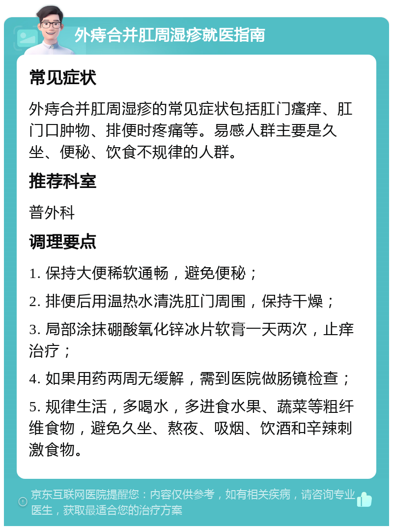 外痔合并肛周湿疹就医指南 常见症状 外痔合并肛周湿疹的常见症状包括肛门瘙痒、肛门口肿物、排便时疼痛等。易感人群主要是久坐、便秘、饮食不规律的人群。 推荐科室 普外科 调理要点 1. 保持大便稀软通畅，避免便秘； 2. 排便后用温热水清洗肛门周围，保持干燥； 3. 局部涂抹硼酸氧化锌冰片软膏一天两次，止痒治疗； 4. 如果用药两周无缓解，需到医院做肠镜检查； 5. 规律生活，多喝水，多进食水果、蔬菜等粗纤维食物，避免久坐、熬夜、吸烟、饮酒和辛辣刺激食物。