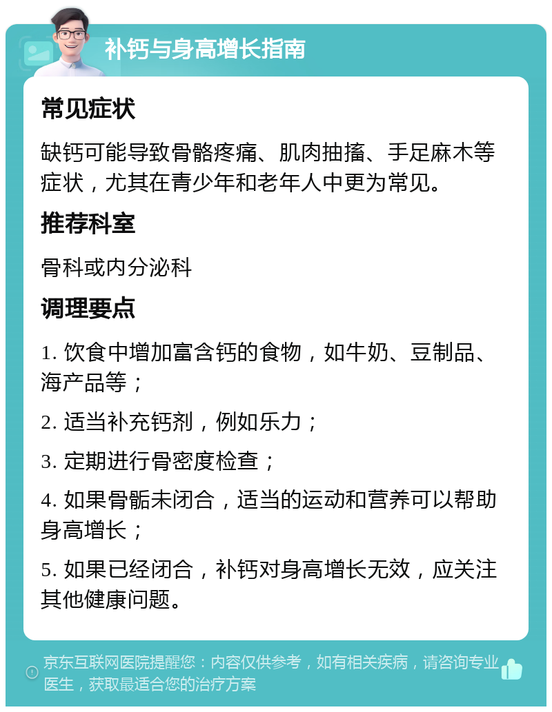 补钙与身高增长指南 常见症状 缺钙可能导致骨骼疼痛、肌肉抽搐、手足麻木等症状，尤其在青少年和老年人中更为常见。 推荐科室 骨科或内分泌科 调理要点 1. 饮食中增加富含钙的食物，如牛奶、豆制品、海产品等； 2. 适当补充钙剂，例如乐力； 3. 定期进行骨密度检查； 4. 如果骨骺未闭合，适当的运动和营养可以帮助身高增长； 5. 如果已经闭合，补钙对身高增长无效，应关注其他健康问题。