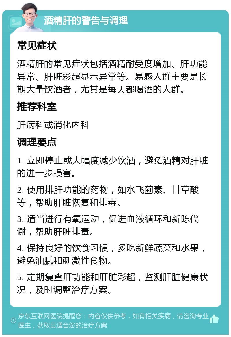 酒精肝的警告与调理 常见症状 酒精肝的常见症状包括酒精耐受度增加、肝功能异常、肝脏彩超显示异常等。易感人群主要是长期大量饮酒者，尤其是每天都喝酒的人群。 推荐科室 肝病科或消化内科 调理要点 1. 立即停止或大幅度减少饮酒，避免酒精对肝脏的进一步损害。 2. 使用排肝功能的药物，如水飞蓟素、甘草酸等，帮助肝脏恢复和排毒。 3. 适当进行有氧运动，促进血液循环和新陈代谢，帮助肝脏排毒。 4. 保持良好的饮食习惯，多吃新鲜蔬菜和水果，避免油腻和刺激性食物。 5. 定期复查肝功能和肝脏彩超，监测肝脏健康状况，及时调整治疗方案。