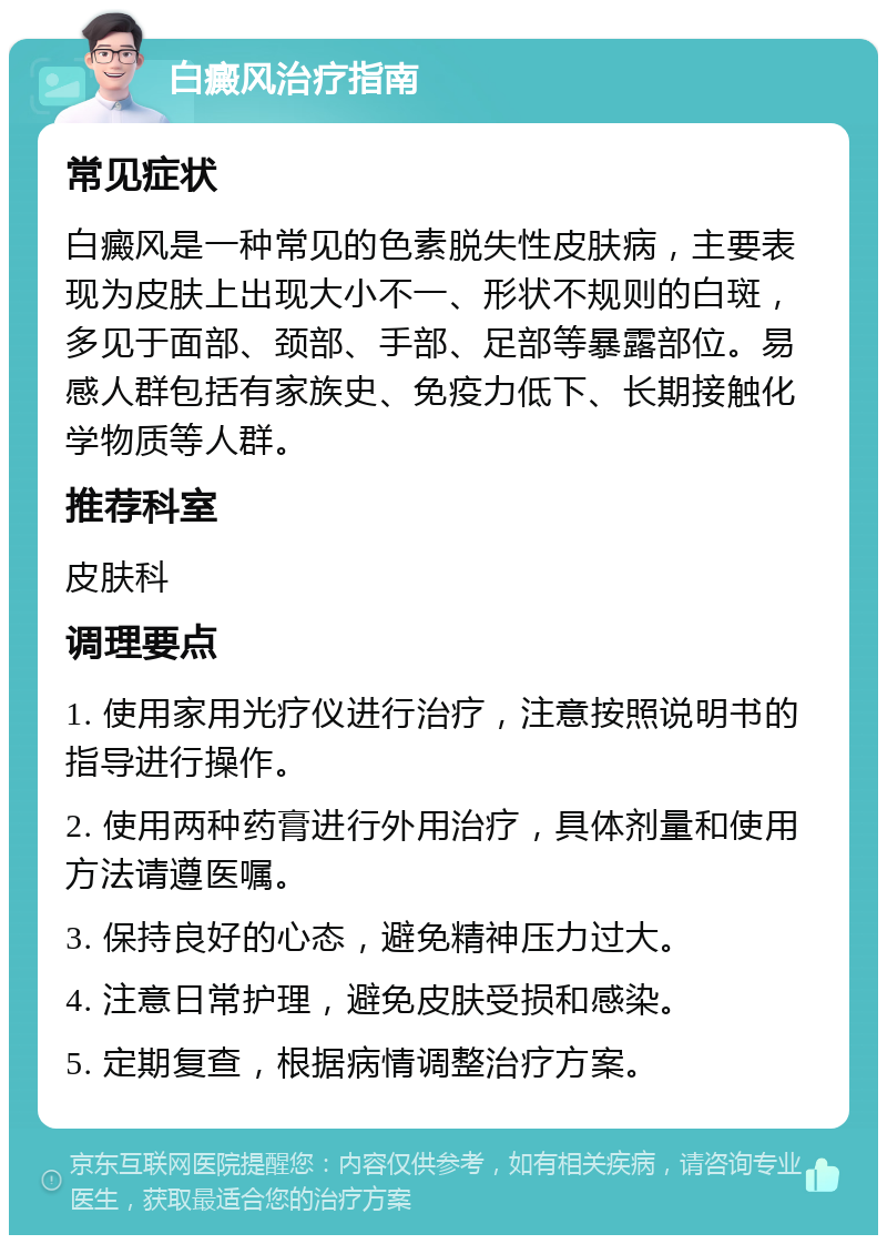 白癜风治疗指南 常见症状 白癜风是一种常见的色素脱失性皮肤病，主要表现为皮肤上出现大小不一、形状不规则的白斑，多见于面部、颈部、手部、足部等暴露部位。易感人群包括有家族史、免疫力低下、长期接触化学物质等人群。 推荐科室 皮肤科 调理要点 1. 使用家用光疗仪进行治疗，注意按照说明书的指导进行操作。 2. 使用两种药膏进行外用治疗，具体剂量和使用方法请遵医嘱。 3. 保持良好的心态，避免精神压力过大。 4. 注意日常护理，避免皮肤受损和感染。 5. 定期复查，根据病情调整治疗方案。