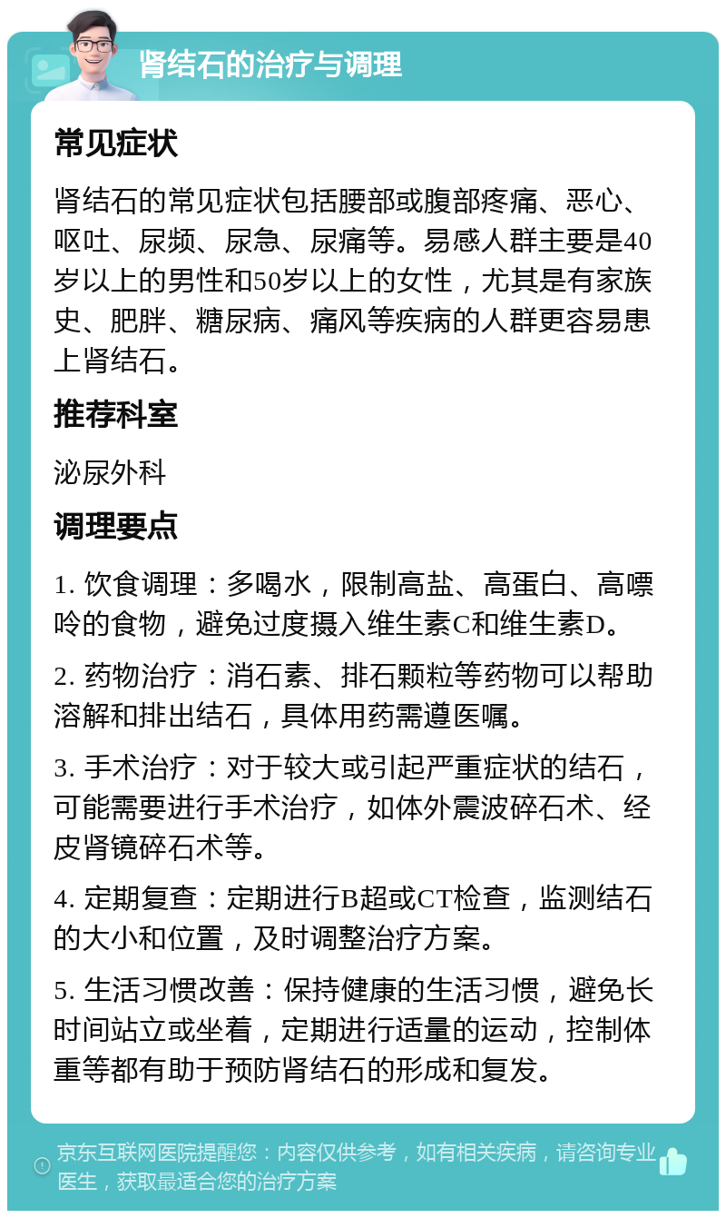 肾结石的治疗与调理 常见症状 肾结石的常见症状包括腰部或腹部疼痛、恶心、呕吐、尿频、尿急、尿痛等。易感人群主要是40岁以上的男性和50岁以上的女性，尤其是有家族史、肥胖、糖尿病、痛风等疾病的人群更容易患上肾结石。 推荐科室 泌尿外科 调理要点 1. 饮食调理：多喝水，限制高盐、高蛋白、高嘌呤的食物，避免过度摄入维生素C和维生素D。 2. 药物治疗：消石素、排石颗粒等药物可以帮助溶解和排出结石，具体用药需遵医嘱。 3. 手术治疗：对于较大或引起严重症状的结石，可能需要进行手术治疗，如体外震波碎石术、经皮肾镜碎石术等。 4. 定期复查：定期进行B超或CT检查，监测结石的大小和位置，及时调整治疗方案。 5. 生活习惯改善：保持健康的生活习惯，避免长时间站立或坐着，定期进行适量的运动，控制体重等都有助于预防肾结石的形成和复发。