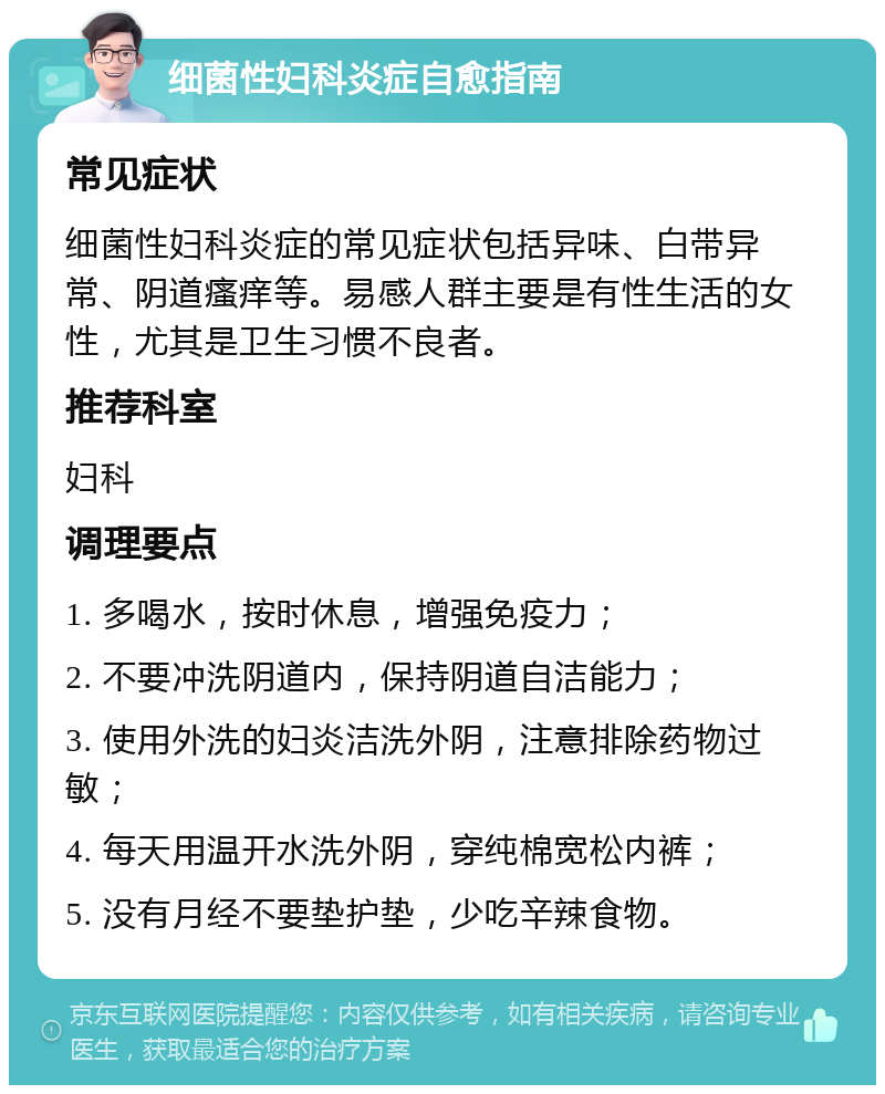 细菌性妇科炎症自愈指南 常见症状 细菌性妇科炎症的常见症状包括异味、白带异常、阴道瘙痒等。易感人群主要是有性生活的女性，尤其是卫生习惯不良者。 推荐科室 妇科 调理要点 1. 多喝水，按时休息，增强免疫力； 2. 不要冲洗阴道内，保持阴道自洁能力； 3. 使用外洗的妇炎洁洗外阴，注意排除药物过敏； 4. 每天用温开水洗外阴，穿纯棉宽松内裤； 5. 没有月经不要垫护垫，少吃辛辣食物。