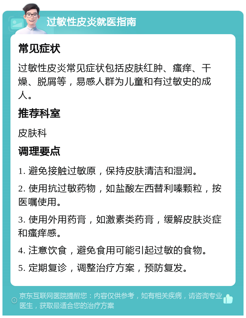 过敏性皮炎就医指南 常见症状 过敏性皮炎常见症状包括皮肤红肿、瘙痒、干燥、脱屑等，易感人群为儿童和有过敏史的成人。 推荐科室 皮肤科 调理要点 1. 避免接触过敏原，保持皮肤清洁和湿润。 2. 使用抗过敏药物，如盐酸左西替利嗪颗粒，按医嘱使用。 3. 使用外用药膏，如激素类药膏，缓解皮肤炎症和瘙痒感。 4. 注意饮食，避免食用可能引起过敏的食物。 5. 定期复诊，调整治疗方案，预防复发。