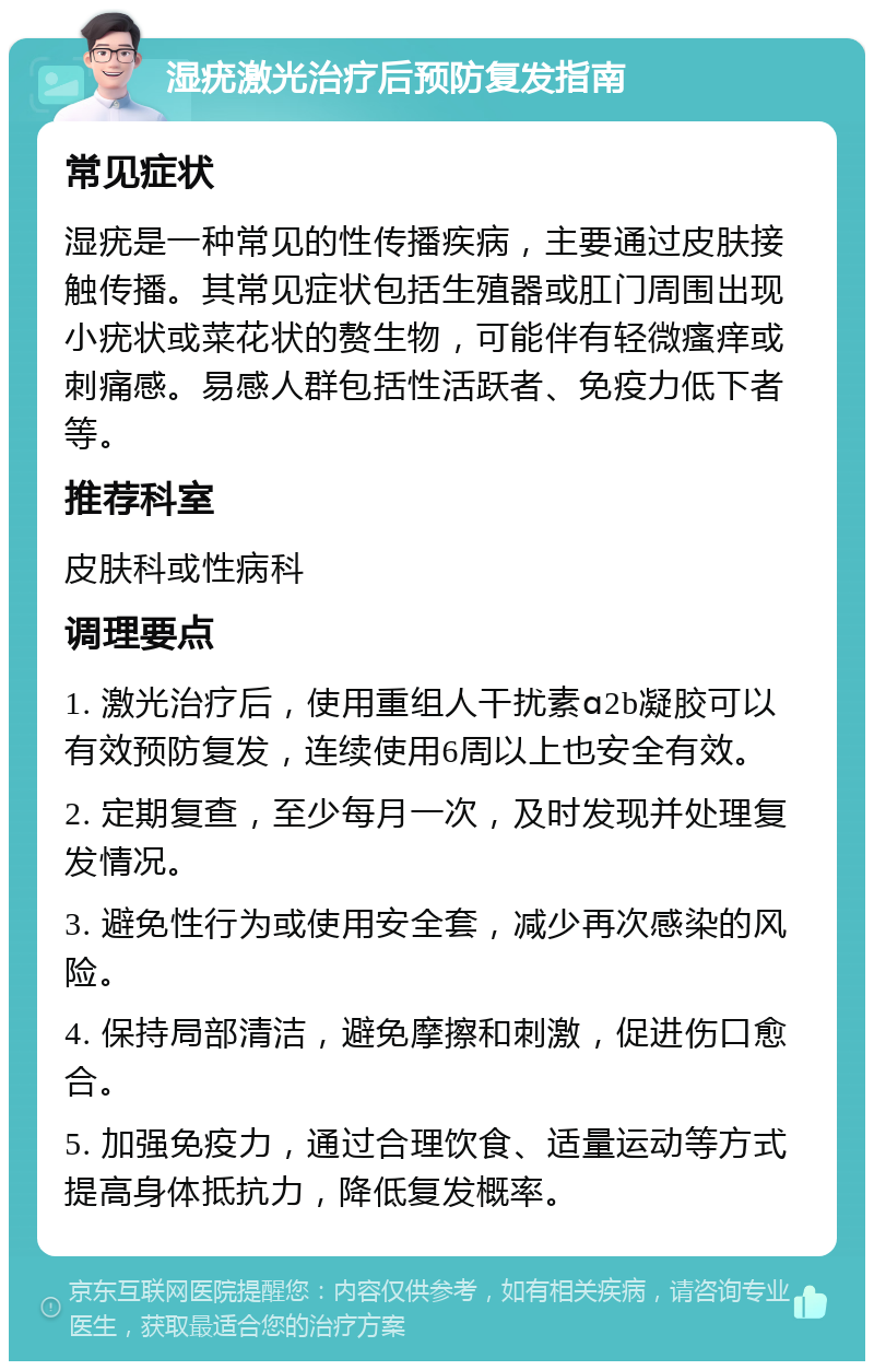 湿疣激光治疗后预防复发指南 常见症状 湿疣是一种常见的性传播疾病，主要通过皮肤接触传播。其常见症状包括生殖器或肛门周围出现小疣状或菜花状的赘生物，可能伴有轻微瘙痒或刺痛感。易感人群包括性活跃者、免疫力低下者等。 推荐科室 皮肤科或性病科 调理要点 1. 激光治疗后，使用重组人干扰素ɑ2b凝胶可以有效预防复发，连续使用6周以上也安全有效。 2. 定期复查，至少每月一次，及时发现并处理复发情况。 3. 避免性行为或使用安全套，减少再次感染的风险。 4. 保持局部清洁，避免摩擦和刺激，促进伤口愈合。 5. 加强免疫力，通过合理饮食、适量运动等方式提高身体抵抗力，降低复发概率。